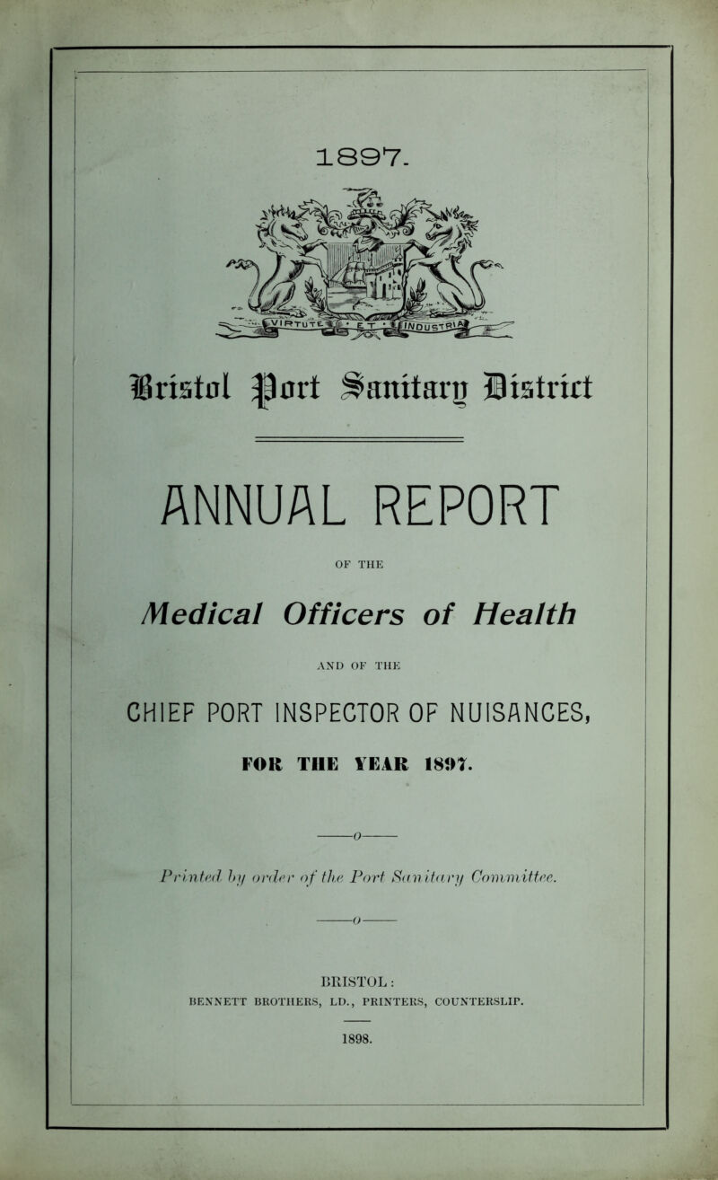 1897. Uriattfl |)art ^anitanj district ANNUAL REPORT OF THE Medical Officers of Health AND OF THE CHIEF PORT INSPECTOR OF NUISANCES, FOR THE TEAR 1807. Printed by order of the Port Sanitary Committee. BRISTOL: BENNETT BROTHERS, LD., PRINTERS, COUNTERSLIP. 1898.