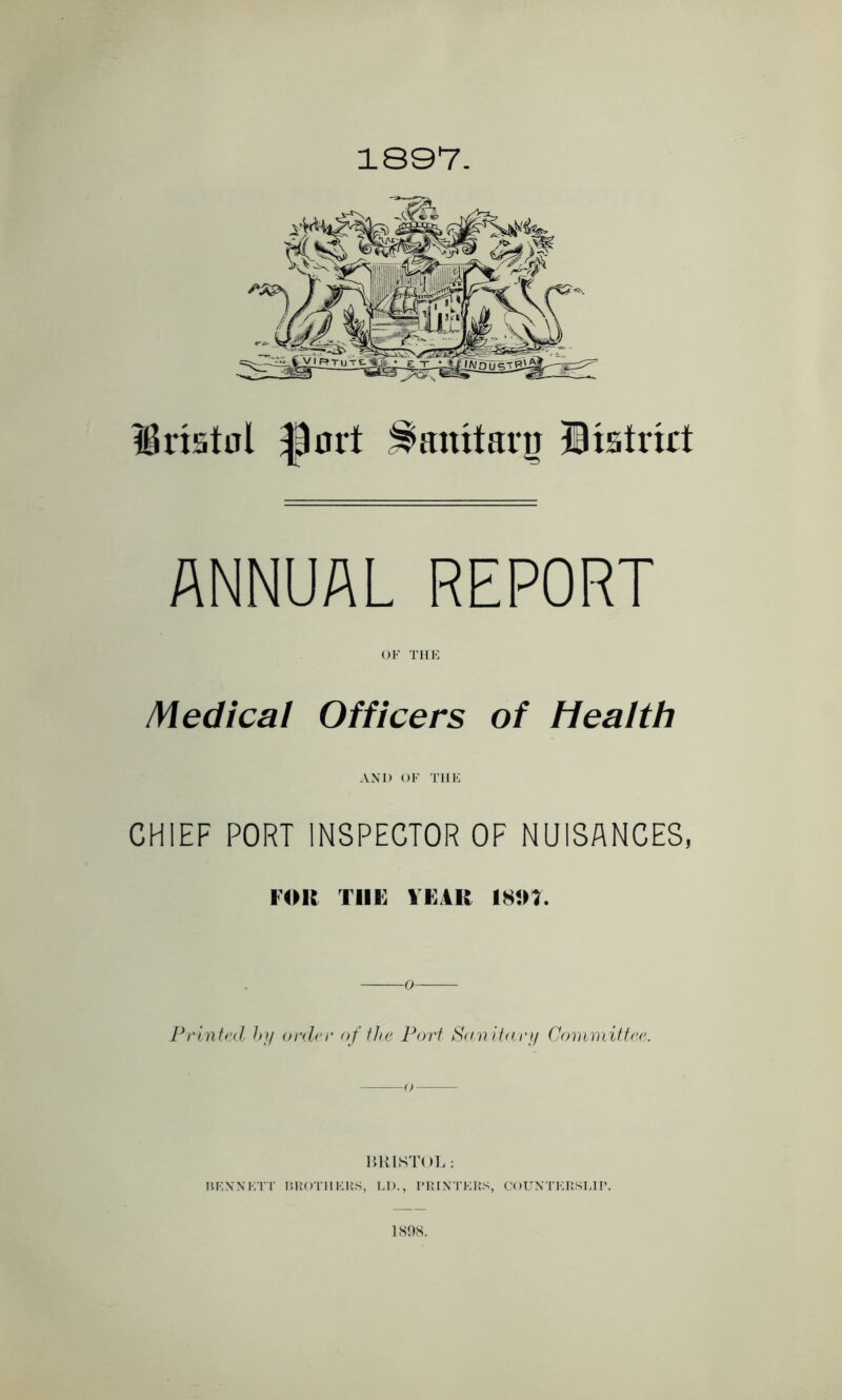 1897. Dristut f)nil Sanitary District ANNUAL REPORT OF THE Medical Officers of Health AND OF THE CHIEF PORT INSPECTOR OF NUISANCES, FOR Till; TEAR I8JU. Printed by order of the Port Sanitary Committee. BRISTOL: REN NETT BROTHERS, LD., PRINTERS, COUNTERSLIP. 1898.