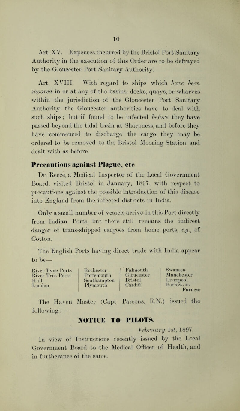 Art. XV. Expenses incurred by the Bristol Port Sanitary Authority in the execution of this Order are to be defrayed by the Gloucester Port Sanitary Authority. Art. XVIII. With regard to ships which have been moored in or at any of the basins, docks, quays, or wharves within the jurisdiction of the Gloucester Port Sanitary Authority, the Gloucester authorities have to deal with such ships; but if found to be infected before they have passed beyond the tidal basin at Sharpness, and before they have commenced to discharge the cargo, they may be ordered to be removed to the Bristol Mooring Station and dealt with as before. Precautions against Plague, etc Dr. Reece, a Medical Inspector of the Local Government Board, visited Bristol in January, 1897, with respect to precautions against the possible introduction of this disease into England from the infected districts in India. Only a small number of vessels arrive in this Port directly from Indian Ports, but there still remains the indirect danger of trans-shipped cargoes from home ports, e.g., of Cotton. The English Ports having direct trade with India appear to be— River Tyne Ports Rochester Falmouth Swansea River Tees Ports Portsmouth Gloucester Manchester Hull Southampton Bristol Liverpool London Plymouth Cardiff Barrow-in- Furness The Haven Master (Capt. Parsons, R.N.) issued the following:— NOTICE TO PILOTS. February 1st, 1897. In view of Instructions recently issued by the Local Government Board to the Medical Officer of Health, and in furtherance of the same.