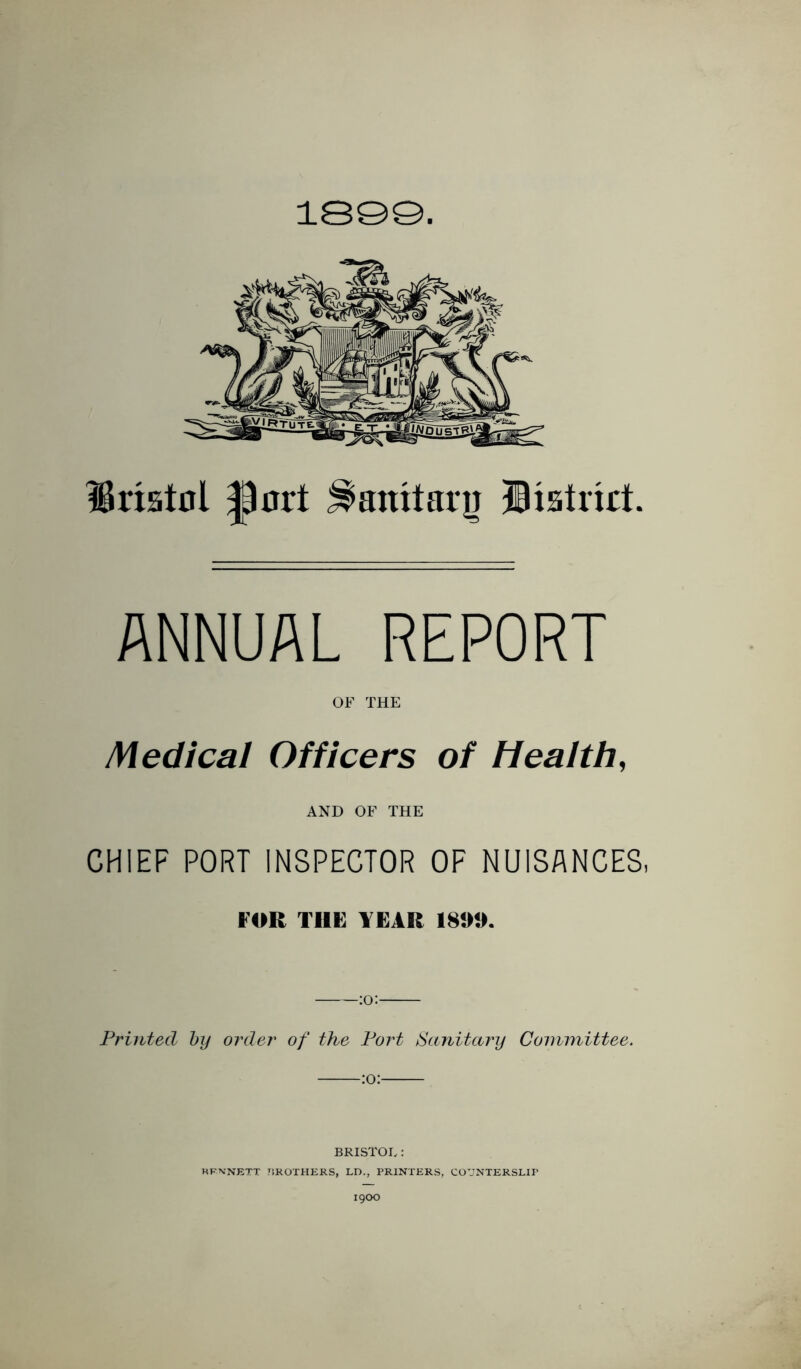 1S©Q. Bristol port ^anitar^ listrkt. ANNUAL REPORT OF THE Medical Officers of Health, AND OF THE CHIEF PORT INSPECTOR OF NUISANCES, FOR TIIF YEAR 189». Printed hy order of the Port Sanitary Committee. :o: BRISTOL: KFXNETT TiKOTHERS, LD., PRINTERS, COUNTERSLIP 1900