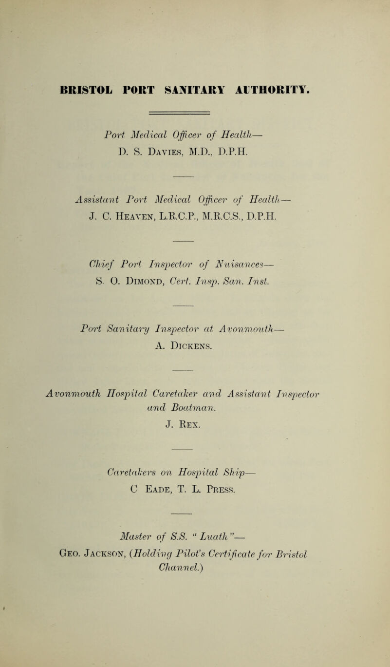 Port Medical Officei^ of Health— D. S. Davies, M.D., D.P.H. AssistaiH Port ]\[edical Officer of Health — J. C. Heaven, L.R.C.R, M.R.C.S., D.P.H. Chief Port Inspector of Nuisances— S. O. Dimond, Cert. Insp. San. Inst. Port Sanitary Inspector at Avonmouth— A. Dickens. Avonmouth Hosjnfal Caretaker and Assistant Inspector and Boatman. J. Rex. Caretakers on Hospital Ship— C Eade, T. L. Press. Master of S.S. '' Luath”— Geo. Jackson, (Holding Pilot's Certificate for Bristol Channel.)