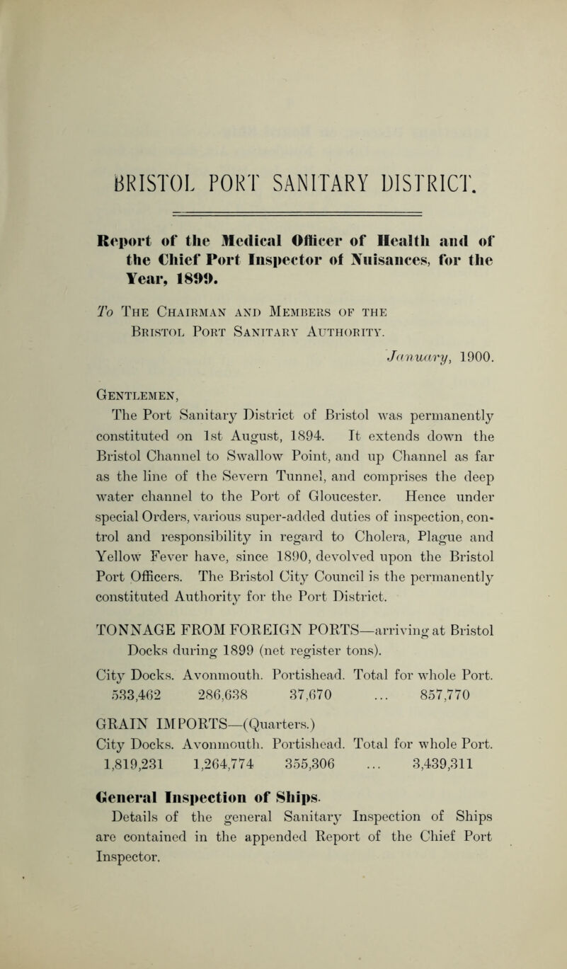 Rei><n‘t of* the Medical Officer of Health and of the Chief Port Inspector of Xnisaiices, for the Year, 189t>. To The Chairman and Members of the Bristol Port Sanitary Authority. January, 1900. Gentlemen, The Port Sanitary District of Bristol was permanently constituted on 1st August, 1894. It extends down the Bristol Channel to Swallow Point, and up Channel as far as the line of the Severn Tunnel, and comprises the deep water channel to the Port of Gloucester. Hence under special Orders, various super-added duties of inspection, con- trol and responsibility in regard to Cholera, Plague and Yellow Fever have, since 1890, devolved upon the Bristol Port Officers. The Bristol City Council is the permanently constituted Authority for the Port District. TONNAGE FROM FOREIGN PORTS—arriving at Bristol Docks during 1899 (net register tons). City Docks. Avonmouth. Portishead. Total for whole Port. 583,462 286,688 87,670 ... 857,770 GRAIN IMPORTS—(Quarters.) City Docks. Avonmouth. Portishead. Total for whole Port. 1,819,231 1,264,774 355,306 ... 3,439,811 General Inspection of Ships. Details of the general Sanitary Inspection of Ships are contained in the appended Report of the Chief Port Inspector.