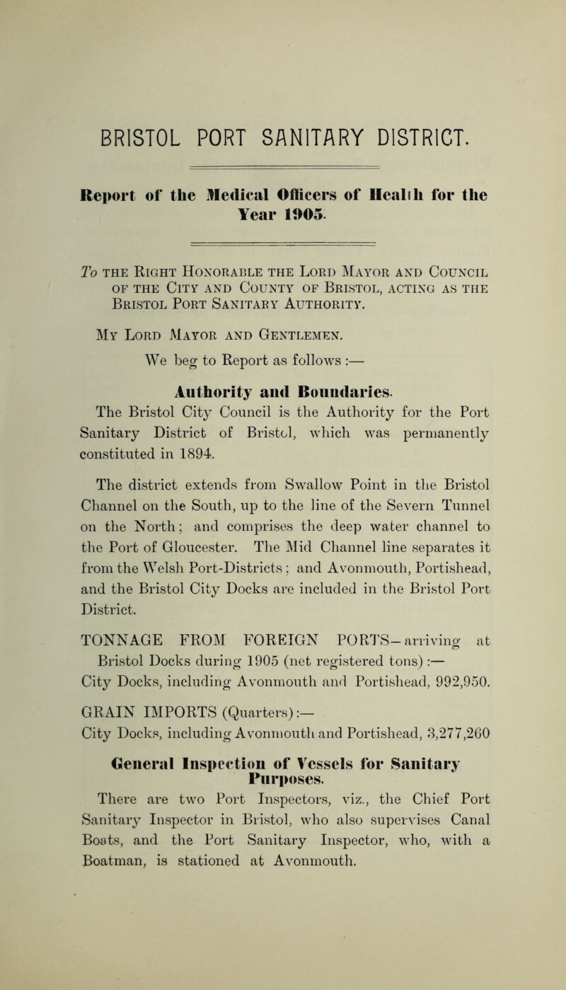 BRISTOL PORT SANITARY DISTRICT. Report of the Medical Officers of Healili for the Year 1005 To the Right Honorable the Lord Mayor and Council of the City and County of Bristol, acting as the Bristol Port Sanitary Authority. My Lord Mayor and Gentlemen. We beg to Report as follows :— Authority and Boundaries. The Bristol City Council is the Authority for the Port Sanitary District of Bristol, which was permanently constituted in 1894. The district extends from Swallow Point in the Bristol Channel on the South, up to the line of the Severn Tunnel on the North; and comprises the deep water channel to the Port of Gloucester. The Mid Channel line separates it from the Welsh Port-Districts ; and Avonmouth, Portishead, and the Bristol City Docks are included in the Bristol Port District. TONNAGE FROM FOREIGN PORTS-arriving at Bristol Docks during 1905 (net registered tons) :— City Docks, including Avonmouth and Portishead, 992,950. GRAIN IMPORTS (Quarters) City Docks, including Avonmouth and Portishead, 3,277,260 General Inspection of Vessels for Sanitary Purposes. There are two Port Inspectors, viz., the Chief Port Sanitary Inspector in Bristol, who also supervises Canal Boats, and the Port Sanitary Inspector, who, with a Boatman, is stationed at Avonmouth.