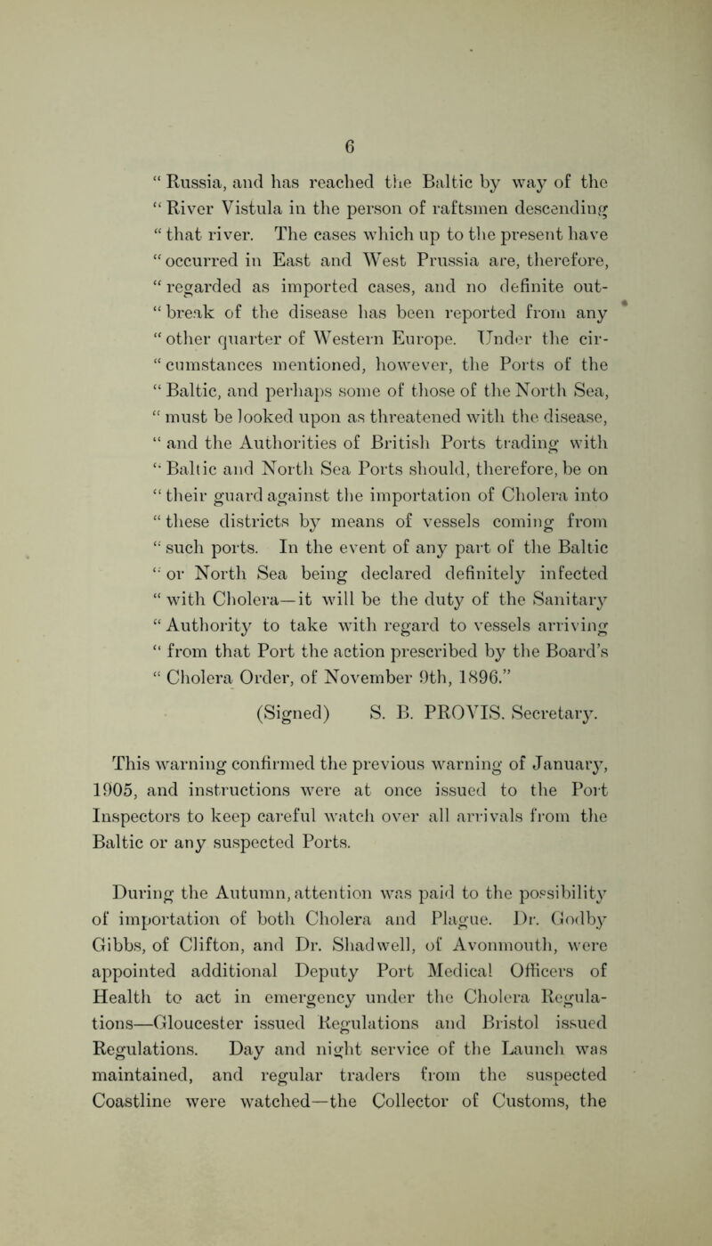 “ Russia, and has reached the Baltic by way of the “River Vistula in the person of raftsmen descending “ that river. The cases which up to the present have “occurred in East and West Prussia are, therefore, “ regarded as imported cases, and no definite out- “ break of the disease has been reported from any “other quarter of Western Europe. Under the cir- “ cumstances mentioned, however, the Ports of the “ Baltic, and perhaps some of those of the North Sea, “ must be looked upon as threatened with the disease, “ and the Authorities of British Ports trading with “ Baltic and North Sea Ports should, therefore, be on “ their guard against the importation of Cholera into “ these districts by means of vessels coming from “ such ports. In the event of any part of the Baltic “ or North Sea being declared definitely infected “ with Cholera—it will be the duty of the Sanitary “ Authority to take with regard to vessels arriving “ from that Port the action prescribed by the Board’s “ Cholera Order, of November 9th, 1896.” (Signed) S. B. PROVIS. Secretary. This warning confirmed the previous warning of January, 1905, and instructions were at once issued to the Port Inspectors to keep careful watch over all arrivals from the Baltic or any suspected Ports. During the Autumn, attention was paid to the possibility of importation of both Cholera and Plague. Dr. Godby Gibbs, of CHfton, and Dr. Shad well, of Avonmouth, were appointed additional Deputy Port Medical Officers of Health to act in emergency under the Cholera Regula- tions—Gloucester issued Regulations and Bristol issued Regulations. Day and night service of the Launch was maintained, and regular traders from the suspected Coastline were watched—the Collector of Customs, the