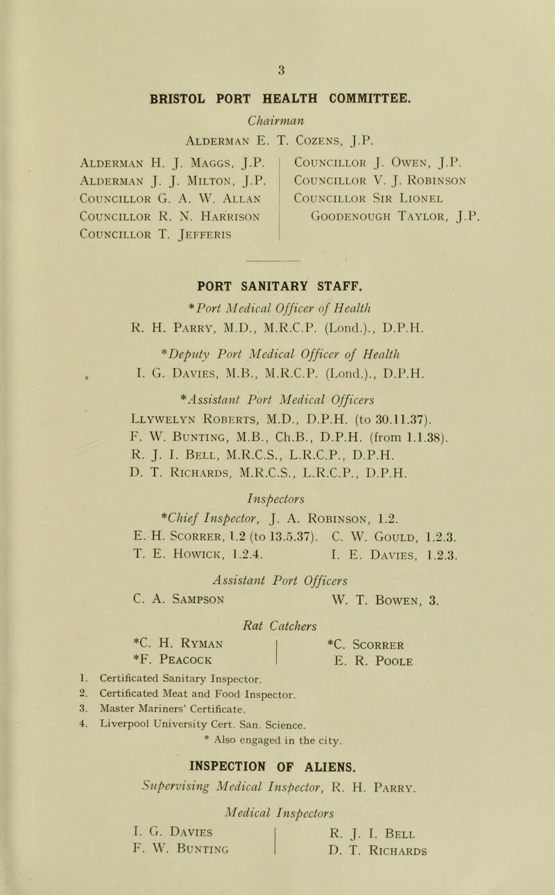 BRISTOL PORT HEALTH COMMITTEE. Chairman Alderman E. T. Cozens, T.P. Alderman H. J. Maggs, J.P. Alderman J. J. Milton, J.P. Councillor G. A. W. Allan Councillor R. N. Harrison Councillor T. Jefferis Councillor J. Owen, J.P. Councillor V. J. Robinson Councillor Sir Lionel (iOODENOUGH TaYLOR, J.P. PORT SANITARY STAFF. *Port Medical Officer of Health R. H. Parry, M.D., M.R.C.P. (Lond.)., D.P.H. ^Deputy Port Medical Officer of Health I. G. D.avies, M.B., M.R.C.P. (Load.)., D.P.H. * Assistant Port Medical Officers Llywelyn Roberts, M.D., D.P.H. (to 30.11.37). F. W. Bunting, M.B., Ch.B., D.P.H. (from 1.1.38). R. J. I. Bell, M.R.C.S., L.R.C.P., D.P.H. D. T. Rich.ards, M.R.C.S., L.R.C.P., D.P.H. Inspectors *Chief Inspector, J. A. Robinson, 1.2. E. H. ScoRRER, 1.2 (to 13.5.37). C. W. Gould, 1.2.3. T. E. Howick, 1.2.4. I. E. Davies, 1.2.3. Assistant Port Officers C. A. Sampson W. T. Bowen, 3. *C. SCORRER E. R. Poole Rat Catchers *C. H. Ryman *F. Peacock 1. Certificated Sanitary Inspector. 2. Certificated Meat and Food Inspector. 3. Master Mariners’ Certificate. 4. Liverpool University Cert. San. Science. * Also engaged in the city. INSPECTION OF ALIENS. Supervising Medical Inspector, R. H. Parry. Medical Inspectors I. G. Davies IL W. Bunting R. J. I. Bell D. T. Richards