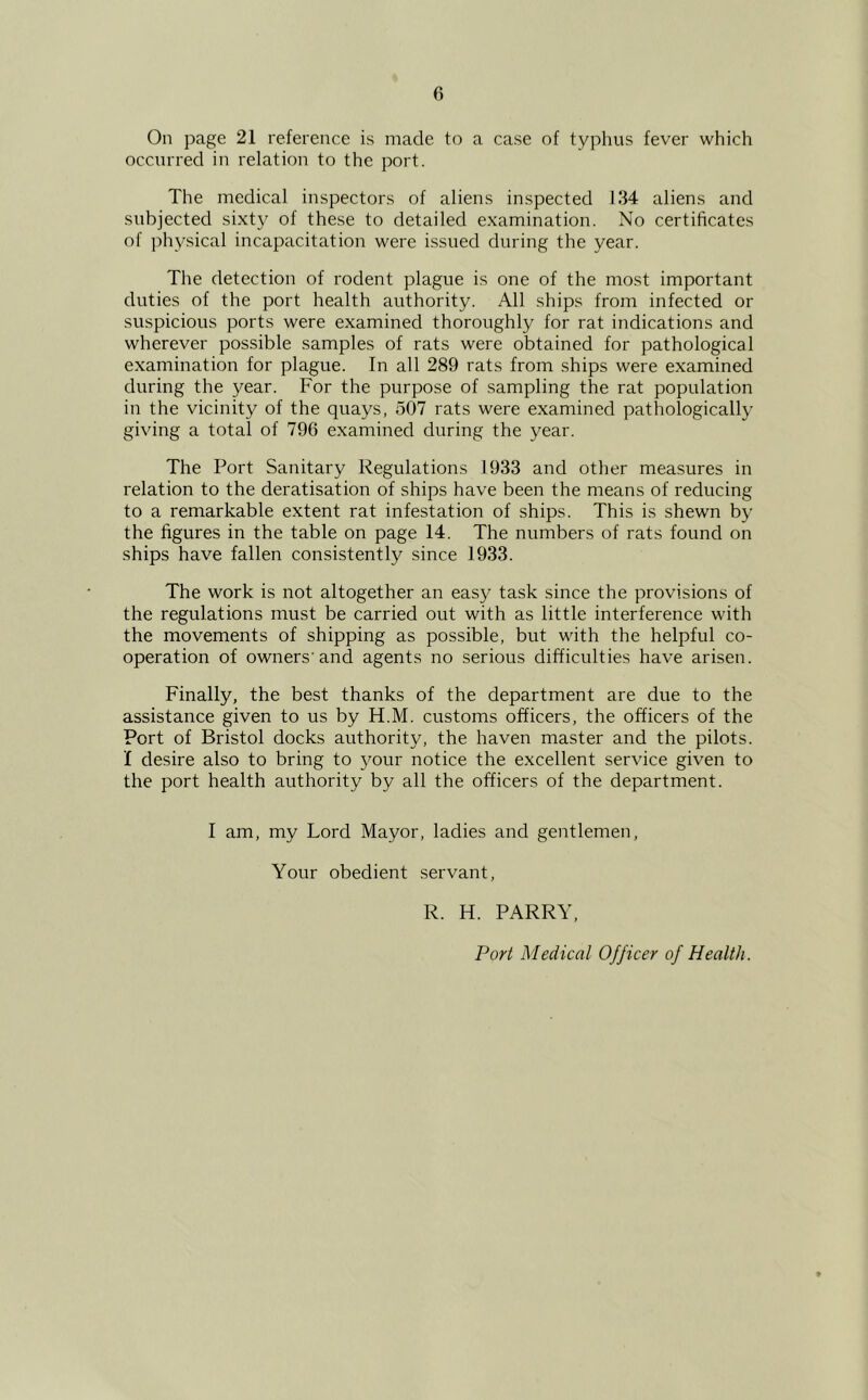 On page 21 reference is made to a case of typhus fever which occurred in relation to the port. The medical inspectors of aliens inspected 134 aliens and subjected sixty of these to detailed examination. No certificates of physical incapacitation were issued during the year. The detection of rodent plague is one of the most important duties of the port health authority. All ships from infected or suspicious ports were examined thoroughly for rat indications and wherever possible samples of rats were obtained for pathological examination for plague. In all 289 rats from ships were examined during the year. For the purpose of sampling the rat population in the vicinity of the quays, 507 rats were examined pathologically giving a total of 796 examined during the year. The Port Sanitary Regulations 1933 and other measures in relation to the deratisation of ships have been the means of reducing to a remarkable extent rat infestation of ships. This is shewn by the figures in the table on page 14. The numbers of rats found on ships have fallen consistently since 1933. The work is not altogether an easy task since the provisions of the regulations must be carried out with as little interference with the movements of shipping as possible, but with the helpful co- operation of owners'and agents no serious difficulties have arisen. Finally, the best thanks of the department are due to the assistance given to us by H.M. customs officers, the officers of the Port of Bristol docks authority, the haven master and the pilots. I desire also to bring to jmur notice the excellent service given to the port health authority by all the officers of the department. I am, my Lord Mayor, ladies and gentlemen. Your obedient servant, R. H. PARRY, Port Medical Officer of Health.