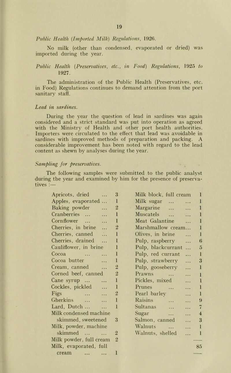 Public Health {I>nported Milk) Regulations, I92(). No milk (other than condensed, evaporated or dried) was imported during the year. Public Health [Preservatives, etc., in Food) Regulations, 192;) to 1927. The administration of the Public Health (Preservatives, etc. in Food) Regulations continues to demand attention from the port sanitary staff. Lead in sardines. During the year the question of lead in sardines was again considered and a strict standard was put into operation as agreed with the Ministry of Health and other port health authorities. Importers were circulated to the effect that lead was avoidable in sardines with improved methods of preparation and packing. A considerable improvement has been noted with regard to the lead content as shewn by analyses during the year. Sampling for preservatives. The following samples were submitted to the public analyst during the year and examined by him for the presence of preserva- tives ;— Apricots, dried 3 Milk block, full cream 1 Apples, evaporated ... 1 Milk sugar 1 Baking powder 2 Margarine 1 Cranberries ... 1 Muscatels 1 Cornflower 1 Meat Galantine 1 Cherries, in brine >? w Marshmallow cream... 1 Cherries, canned 1 Olives, in brine 1 Cherries, drained 1 Pulp, raspberry () Cauliflower, in brine 1 Pulp, blackcurrant ... 5 Cocoa 1 Pulp, red currant ... 1 Cocoa butter 1 Pulp, strawberry 3 Cream, canned 2 Pulp, gooseberry 1 Corned beef, canned 2 Prawns 1 Cane syrup ... I Pickles, mixed 1 Cockles, pickled 1 Prunes 1 Figs 2 Pearl barley 1 Gherkins 1 Raisins 9 Lard, Dutch ... 1 Sultanas 7 Milk condensed machine Sugar 4 skimmed, sweetened 3 Salmon, canned 3 Milk, powder, machine Walnuts 1 skimmed ... 2 Walnuts, shelled 1 Milk powder, full cream 2 — Milk, evaporated, full 85 cream 1