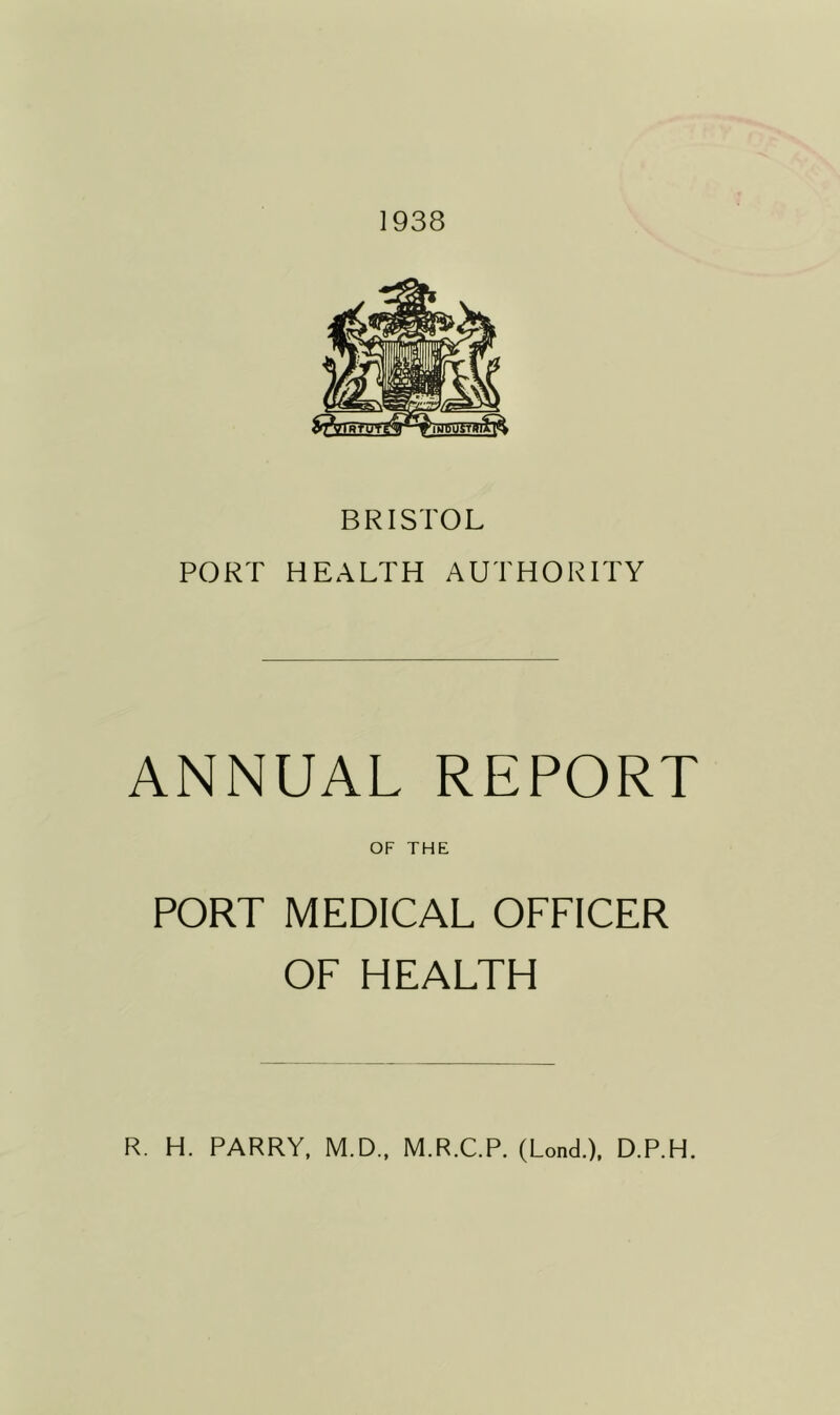 1938 BRISTOL PORT HEALTH AUTHORITY ANNUAL REPORT OF THE PORT MEDICAL OFFICER OF HEALTH R. H. PARRY, M.D., M.R.C.P. (Lond.), D.P.H.