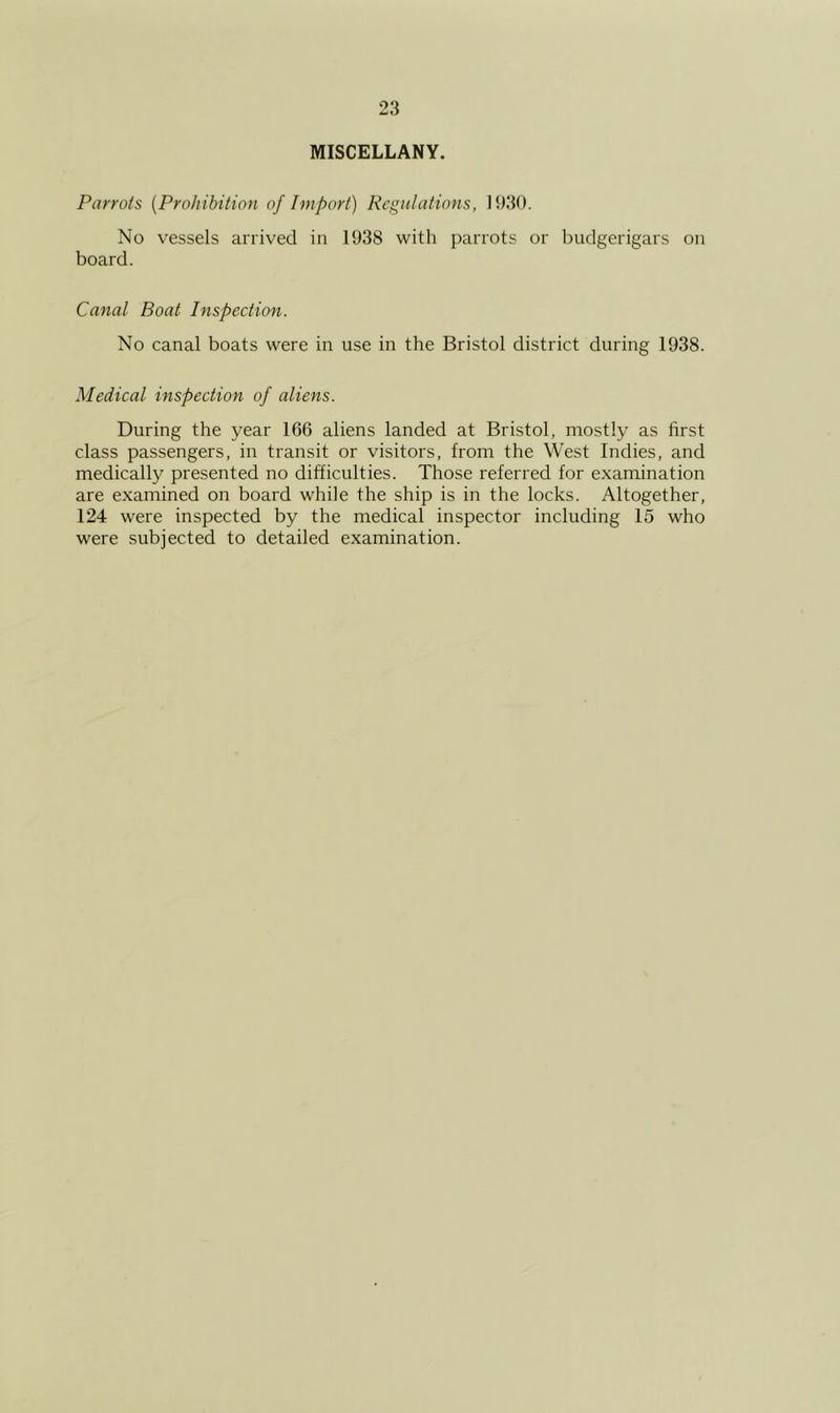 MISCELLANY. Parrots {Prohibition of Import) Regulations, 1930. No vessels arrived in 1938 with parrots or budgerigars on board. Canal Boat Inspection. No canal boats were in use in the Bristol district during 1938. Medical inspection of aliens. During the year 166 aliens landed at Bristol, mostly as first class passengers, in transit or visitors, from the West Indies, and medically presented no difficulties. Those referred for examination are examined on board while the ship is in the locks. Altogether, 124 were inspected by the medical inspector including 15 who were subjected to detailed examination.