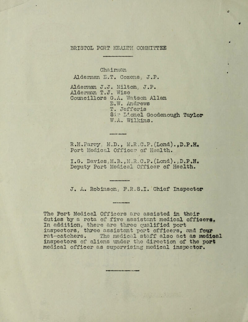 BRISTOL PORT HE/iTH COlUnTTEE Chaiman Alderman E.T. CozensJ.P. Alderman J.J. Milton^ J.P. Alderman T.J. Wise Councillors G.A. Watson Allan E.W. Andrews T. Jefferis Si? Lionel Goodenough Taylor V/oA. WilRins. R.H.Parry. M.D., M.R.C.P. (Lond). ,D.P,H. Port Medical Officer of Health. I.G. Davies,M.B.,M.R.C.P.(Lend).jD.P.H, Deputy Port Medical Officer of Health. J, A. Robinson, PoR,S.1.'Chief Inspector The Port Medical Officers are assisted in their duties by a rota of five assistant medical officers. In addition, there are three qualified port inspectors, three assistant port officers, and four rat-catchers. The medical staff also act as medical inspectors of aliens under the direction of the port medical officer as supervising medical inspector.