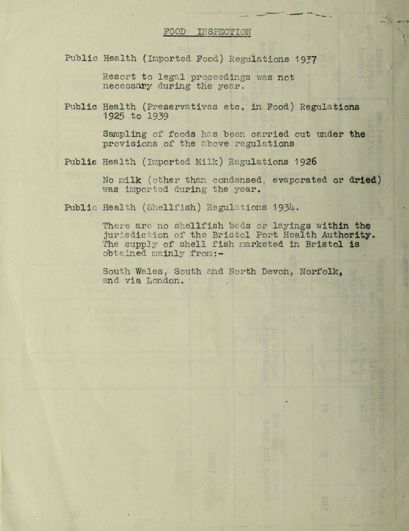 POOD IITSPECTION Public Health (Imported Pood) Regulations 19J7 Resort to legal proceedings was not necessary during the year. Public Health (Preservatives etc. in Pood) Regulations 1925 to 1939 Sampling of foods has been carried out under the provisions of the above regulations Public Health (imported Milk) Regulations 1926 No milk (other than condensed; evaporated or dried) was imported during the year. Public Health (Shellfish) Regulations 1934* There are no shellfish beds or layings within the jurisdiction of the Bristol Port Health Authority. The supply of shell fish marketed in Bristol is obta'ined mainly from:- South Wales 5 South and North Devon, Norfolk, and via London. • .