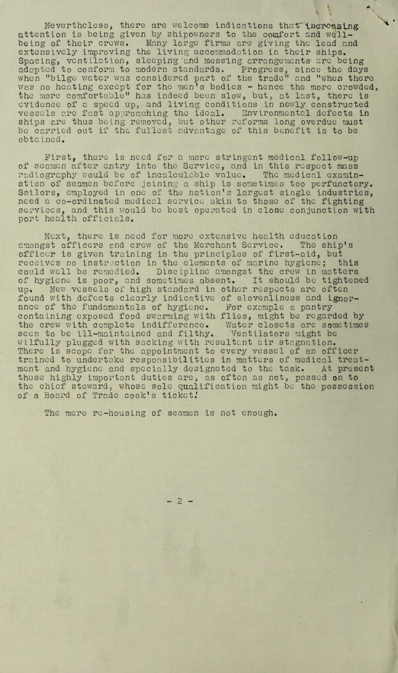 \ Nevertheless, there are welcome indications tha-tr'iuctc-cls.ing attention is being given by shipowners to the comfort and well- being of their crews. Many large firms are giving the lead and extensively improving the living accommodation in their ships. Spacing, ventilation, sleeping and messing arrangements- are being adapted to conform to modern standards. Progress, since the days when ’’bilge water was considered part of the trade and when there was no heating except for the men’s bodies - hence the more crowded, the more comfortable has indeed been slow, but, at last, there is evidence of a speed up, and living conditions in newly constructed vessels are fast approaching the ideal. Environmental defects in ships are thus being removed, but other reforms long overdue must be carried out if the fullest advantage of this benefit is to be obta ined. First, there is need for a more stringent medical follow-up of seamen after entry into the Service, and in this respect mass radiography would be of incalculable value. The medical examin- ation of seamen before joining a ship is sometimes too perfunctory. Sailors, employed in one of the nation’s largest single industries, need a co-ordinated medical service akin to those of the fighting services, and this would be best operated in close conjunction with port health officials. Next, there is need for more extensive health education amongst officers and crew of the Merchant Service. The ship’s officer is given training in the principles of first-aid, but receives no instruction in the elements of marine hygiene; this could well be remedied. Discipline amongst the crew in matters of hygiene is poor, and sometimes absent. It should be tightened up. New vessels of high standard in other respects are often found with defects clearly indicative of slovenliness and ignor- ance of the fundamentals of hygiene. For example a pantry containing exposed food swarming with flies, might be regarded by the crew with complete indifference. Water closets are sometimes seen to be ill-maintained and filthy. Ventilators might be wilfully plugged with sacking with resultant air stagnation. There is scope for the appointment to every vessel of an officer trained to undertake responsibilities in matters of medical treat- ment and hygiene and specially designated to the task. At present these highly important duties are, as often as not, passed on to the chief steward, whose sole qualification might be the possession of a Board of Trade cook’s ticket.’ The mere re-housing of seamen is not enough. 2