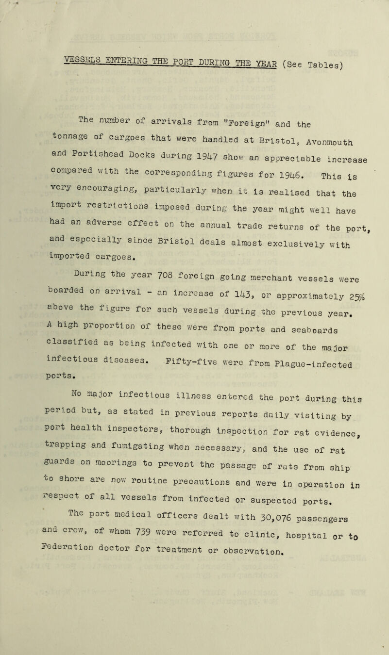 VESSELS ENTERING THE PORT DURING THE YE at? (See Tables) The number of arrivals from '’Foreign” and the tonnage of cargoes that were handled at Bristol, Avonmouth and Portishead Docks during 1947 show an appreciable increase compared with the corresponding figures for 1946. This is very encouraging, particularly when it is realised that the import restrictions imposed during the year might well have had an adverse effect on the annual trade returns of the port and especially since Bristol deals almost exclusively with imported cargoes. During the year 708 foreign going merchant vessels were boarded on arrival - o.n increase of 143> or approximately 25% above the figure for such vessels during the previous year. A high proportion of these were from ports and seaboards classified as being infected with one or more of the major infectious diseases. Fifty-five were from Plague-infected ports. No major infectious illness entered the port during this period but, as stated in previous reports daily visiting by port health inspectors, thorough inspection for rat evidence, trapping and fumigating when necessary, and the use of rat guards on moorings to prevent the passage of rats from ship shoxe axe now routine precautions and were in operation in respect of all vessels from infected or suspected ports. The port medical officers dealt with 30,076 passengers and crew, of whom 739 were referred to clinic, hospital or to Federation doctor for treatment or observation.