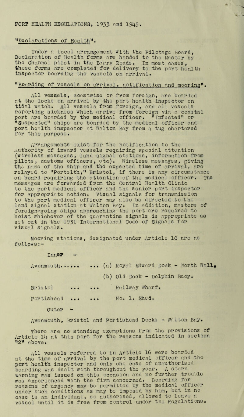 PORT HEALTH REGULATIONS, 1933 and 1945 Declarations of Health™. Under a local arrangement with the Pilotage Board, Declaration of Health forms are handed to the Master by the Channel pilot in the Barry Roads* In most cases, ihese forms are completed for delivery to the port health inspector boarding the vessels on arrival. '*Boarding of vessels on arrival, notification and mooring. All vessels, coastwise or from foreign, are boarded at the locks on arrival by the port health inspector on tidal watch. All vessels from foreign, and all vessels reporting sickness which arrive from foreign via a coastal port are boarded by the medical officer. Infected'’ or ’’Suspected ships are boarded by the medical officer and port health inspector at Walton Bay from a tug chartered for this purpose. Arrangements exist for the notification to the Authority of inward vessels requiring special attention (wireless messages, land signal stations, information from pilots, customs officers, etc). Wireless messages, giving the name of the ship and the expected time of arrival, are relayed to Portelth, Bristol, if there is any circumstance on board requiring the attention of the medical officer* The messages are forwarded from the Central Health Clinic to the port medical officer and the senior port inspector for appropriate action. Visual signals for transmission to the port medical officer may also be directed to the land signal station at Walton Bay. In addition, masters of foreign-going ships approaching the port are required to hoist whichever of the quarantine signals is appropriate as set out in the 1931 International Code of Signals for visual signals. Mooring stations, designated under Article 10 are as follows:- Inner Avonmouth • •• (a) Royal Edward Dock - North Wall (b) Old Dock - Dolphin Buoy. Bris tol •.. • • • Railway Wharf. portishead ••• • • > No. 1. Shed. Outer Avonmouth, Bristol and portishead Docks - Walton Bay# There are no standing exemptions from the provisions of Article 14 at this port for the reasons indicated in section 2 above. All vessels referred to in Article 16 wore boarded at the time of arrival by the port medical officer and the port health inspector and only one case of unauthorised boarding was dealt with throughout the year. A stern warning was issued on this occasion and no further trouble was experienced with the firm concerned. Boarding for reasons of urgency may be permitted by the medical officer under such conditions as may be imposed by him, but in no case is an individual, so authorised, allowed to leave a vessel until it is free from control under the Regulations#