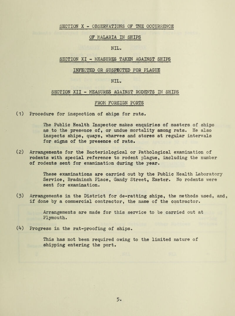 SECTION X - OBSERVATIONS OF THE OCCURRENCE OF MALARIA IN SHIPS NIL. SECTION XI - MEASURES TAKEN AGAINST SHIPS INFECTED OR SUSPECTED FOR PLAGUE NIL, SECTION XII - MEASURES AGAINST RODENTS IN SHIPS FROM FOREIGN PORTS (1) Procedure for inspection of ships for rats. The Public Health Inspector makes enquiries of masters of ships as to the presence of, or undue mortality among rats. He also inspects ships, quays, wharves and stores at regular intervals for signs of the presence of rats. (2) Arrangements for the Bacteriplogical or Pathological examination of rodents with special reference to rodent plague, including the number of rodents sent for examination during the year. These examinations are carried out by the Public Health Laboratory Service, Bradninch Place, Gandy Street, Exeter. No rodents v;ere sent for examination. (5) Arrangements in the District for de-ratting ships, the methods used, and, if done by a commercial contractor, the name of the contractor. Arrangements are made for this service to be carried out at Plymouth. (4) Progress in the rat-proofing of ships. This has not been required owing to the limited nature of shipping entering the port. 5