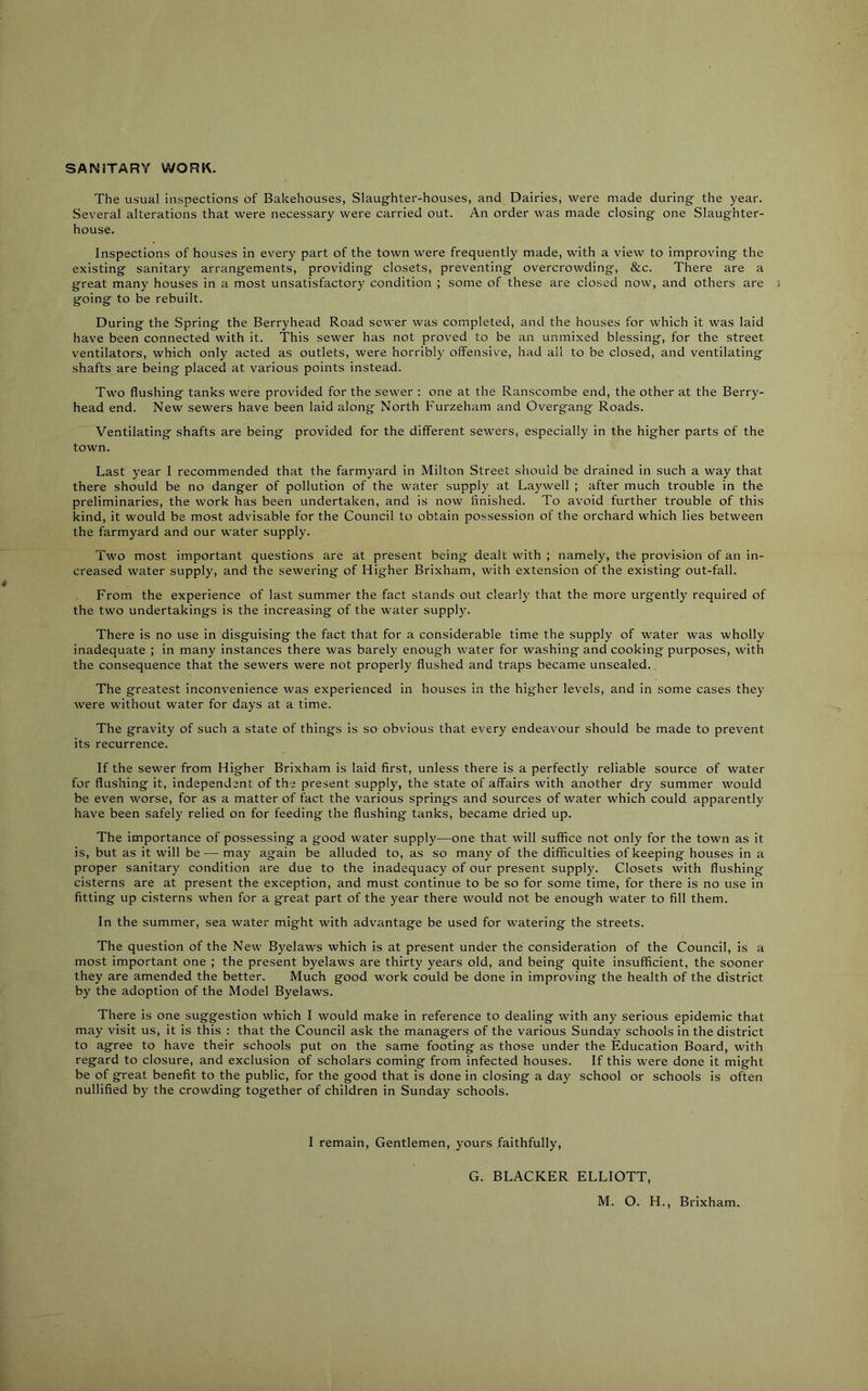 SANITARY WORK. The usual inspections of Bakehouses, Slaughter-houses, and Dairies, were made during the year. Several alterations that were necessary were carried out. An order was made closing one Slaughter- house. Inspections of houses in every part of the town were frequently made, with a view to improving the existing sanitary arrangements, providing closets, preventing overcrowding, &c. There are a great many houses in a most unsatisfactory condition ; some of these are closed now, and others are going to be rebuilt. During the Spring the Berryhead Road sewer was completed, and the houses for which it was laid have been connected with it. This sewer has not proved to be an unmixed blessing, for the street ventilators, which only acted as outlets, were horribly offensive, had ail to be closed, and ventilating shafts are being placed at various points instead. Two flushing tanks were provided for the sewer : one at the Ranscombe end, the other at the Berry- head end. New sewers have been laid along North Furzeham and Overgang Roads. Ventilating shafts are being provided for the different sewers, especially in the higher parts of the town. Last year I recommended that the farmyard in Milton Street should be drained in such a way that there should be no danger of pollution of the water supply at Laywell ; after much trouble in the preliminaries, the work has been undertaken, and is now finished. To avoid further trouble of this kind, it would be most advisable for the Council to obtain possession of the orchard which lies between the farmyard and our water supply. Two most important questions are at present being dealt with ; namely, the provision of an in- creased water supply, and the sewering of Higher Brixham, with extension of the existing out-fall. From the experience of last summer the fact stands out clearly that the more urgently required of the two undertakings is the increasing of the water supply. There is no use in disguising the fact that for a considerable time the supply of water was wholly inadequate ; in many instances there was barely enough water for washing and cooking purposes, with the consequence that the sewers were not properly flushed and traps became unsealed.. The greatest inconvenience was experienced in houses in the higher levels, and in some cases they were without water for days at a time. The gravity of such a state of things is so obvious that every endeavour should be made to prevent its recurrence. If the sewer from Higher Brixham is laid first, unless there is a perfectly reliable source of water for flushing it, independent of the present supply, the state of affairs with another dry summer would be even worse, for as a matter of fact the various springs and sources of water which could apparently have been safely relied on for feeding the flushing tanks, became dried up. The importance of possessing a good water supply—one that will suffice not only for the town as it is, but as it will be — may again be alluded to, as so many of the difficulties of keeping houses in a proper sanitary condition are due to the inadequacy of our present supply. Closets with flushing cisterns are at present the exception, and must continue to be so for some time, for there is no use in fitting up cisterns when for a great part of the year there would not be enough water to fill them. In the summer, sea water might with advantage be used for watering the streets. The question of the New Byelaws which is at present under the consideration of the Council, is a most important one ; the present byelaws are thirty years old, and being quite insufficient, the sooner they are amended the better. Much good work could be done in improving the health of the district by the adoption of the Model Byelaws. There is one suggestion which I would make in reference to dealing with any serious epidemic that may visit us, it is this ; that the Council ask the managers of the various Sunday schools in the district to agree to have their schools put on the same footing as those under the Education Board, with regard to closure, and exclusion of scholars coming from infected houses. If this were done it might be of great benefit to the public, for the good that is done in closing a day school or schools is often nullified by the crowding together of children in Sunday schools. I remain. Gentlemen, yours faithfully, G. BLACKER ELLIOTT, M. O. H., Brixham.