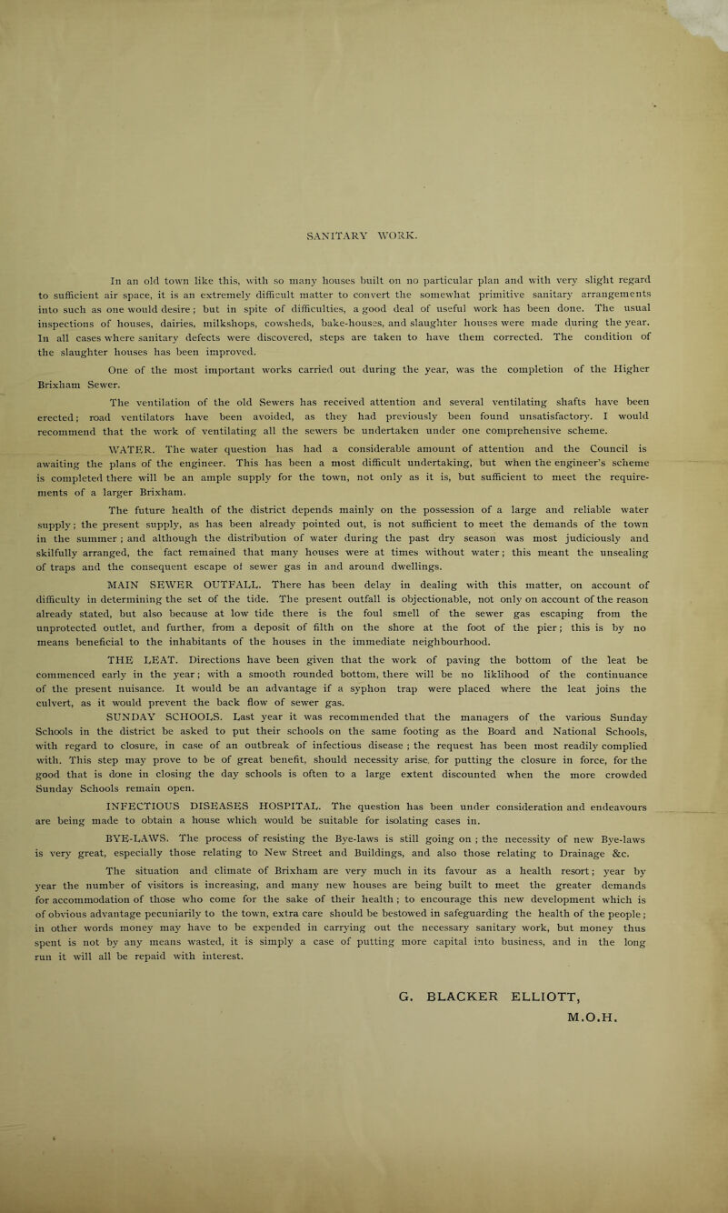 SANITARY WORK. In an old town like this, with so many houses built on no particular plan and with very slight regard to sufficient air space, it is an extremely difficult matter to convert the somewhat primitive sanitary arrangements into such as one would desire; but in spite of difficulties, a good deal of useful work has been done. The usual inspections of houses, dairies, milkshops, cowsheds, bake-houses, and .slaughter houses were made during the year. In all cases where sanitary defects were discovered, steps are taken to have them corrected. The condition of the slaughter houses has been improved. One of the most important works carried out during the year, was the completion of the Higher Brixham Sewer. The ventilation of the old Sewers has received attention and several ventilating shafts have been erected; road ventilators have been avoided, as they had previously been found unsatisfactor}'. I would recommend that the work of ventilating all the sew'ers be undertaken under one comprehensive scheme. WATER. The water question has had a considerable amount of attention and the Council is awaiting the plans of the engineer. This has been a most difficult undertaking, but when the engineers scheme is completed there will be an ample supply for the town, not only as it is, but sufficient to meet the require- ments of a larger Brixham. The future health of the district depends mainly on the possession of a large and reliable water supply; the present supply, as has been already pointed out, is not sufficient to meet the demands of the town in the summer ; and although the distribution of water during the past dry season was most judiciously and skilfully arranged, the fact remained that many houses were at times without water; this meant the unsealing of traps and the consequent escape of sewer gas in and around dwellings. MAIN SEWER OUTFALL. There has been delay in dealing with this matter, on account of difficulty in determining the set of the tide. The present outfall is objectionable, not only on account of the reason already stated, but also because at low tide there is the foul smell of the sewer gas escaping from the unprotected outlet, and further, from a deposit of filth on the shore at the foot of the pier; this is by no means beneficial to the inhabitants of the houses in the immediate neighbourhood. THE LEAT. Directions have been given that the work of paving the bottom of the leat be commenced early in the year; with a smooth rounded bottom, there will be no liklihood of the continuance of the present nuisance. It would be an advantage if a syphon trap were placed where the leat joins the culvert, as it would prevent the back flow of sewer gas. SUNDAY SCHOOLS. Last year it was recommended that the managers of the various Sunday Schools in the district be asked to put their schools on the same footing as the Board and National Schools, with regard to closure, in case of an outbreak of infectious disease ; the request has been most readily complied with. This step may prove to be of great benefit, should necessity arise, for putting the closure in force, for the good that is done in closing the day schools is often to a large extent discounted when the more crowded Sunday Schools remain open. INFECTIOUS DISEASES HOSPITAL. The question has been under consideration and endeavours are being made to obtain a house which would be suitable for isolating cases in. BYE-LAWS. The process of resisting the Bye-laws is still going on ; the necessity of new Bye-laws is very great, especially those relating to New Street and Buildings, and also those relating to Drainage &c. The situation and climate of Brixham are very much in its favour as a health resort; year by year the number of visitors is increasing, and many new houses are being built to meet the greater demands for accommodation of those who come for the sake of their health ; to encourage this new development which is of obvious advantage pecuniarily to the town, extra care should be bestowed in safeguarding the health of the people ; in other words money may have to be expended in carrying out the necessary sanitary work, but money thus spent is not by any means wasted, it is simply a case of putting more capital into business, and in the long run it will all be repaid with interest. G. BLACKER ELLIOTT, M.O.H.