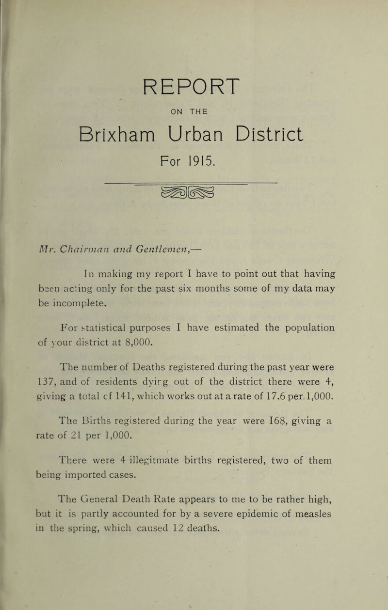 REPORT ON THE Brixham Urban District For 1915. Mr. CJiainnan and Gentlemen,— In making my report I have to point out that having been acling only for the past six months some of my data may be incomplete. For statistical purposes I have estimated the population of your district at 8,000. The number of Deaths registered during the past year were 137, and of residents dyirg out of the district there were 4, giving a total cf 141, which works out at a rate of 17.6 per 1,000. The Births registered during the year were 168, giving a rate of 21 per 1,000. Tl'.ere were 4 illegitmate births registered, two of them being imported cases. The General Death Rate appears to me to be rather high, but it is partly accounted for by a severe epidemic of measles in the spring, which caused 12 deaths.