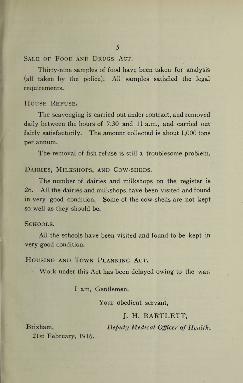 Sale of Food and Drugs Act. Thirty-nine samples of food have been taken for analysis (all taken by the police). All samples satisfied the legal requirements. House Refuse. The scavenging is carried out under contract, and removed daily between the hours of 7.30 and 11 a.m., and carried out fairly satisfactorily. The amount collected is about 1,000 tons per annum. The removal of fish refuse is still a troublesome problem. Dairies, Milkshops, and Cow-sheds. The number of dairies and milkshops on the register is 26. All the dairies and milkshops have been visited and found in very good condition. Some of the cow-sheds are not kept so well as they should be. Schools. All the schools have been visited and found to be kept in very good condition. Housing and Town Planning Act. Work under this Act has been delayed owing to the war, I am, Gentlemen. Your obedient servant, J. H. BARTLETT, Brixham, Deputy Medical Ojficer of Health, 21st February, 1916.