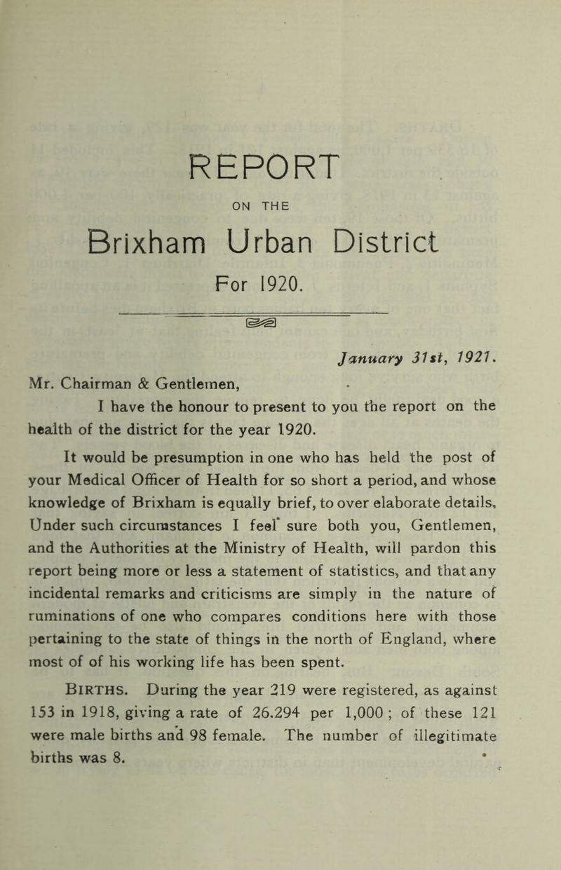 REPORT ON THE Brixham Urban District For 1920. January 31st, 1921. Mr. Chairman & Gentlemen, I have the honour to present to you the report on the health of the district for the year 1920. It would be presumption in one who has held the post of your Medical Officer of Health for so short a period, and whose knowledge of Brixham is equally brief, to over elaborate details. Under such circumstances I feel’ sure both you. Gentlemen, and the Authorities at the Ministry of Health, will pardon this report being more or less a statement of statistics, and that any incidental remarks and criticisms are simply in the nature of ruminations of one who compares conditions here with those pertaining to the state of things in the north of England, where most of of his working life has been spent. Births. During the year 219 were registered, as against 153 in 1918, giving a rate of 26.294 per 1,000; of these 121 were male births and 98 female. The number of illegitimate births was 8.