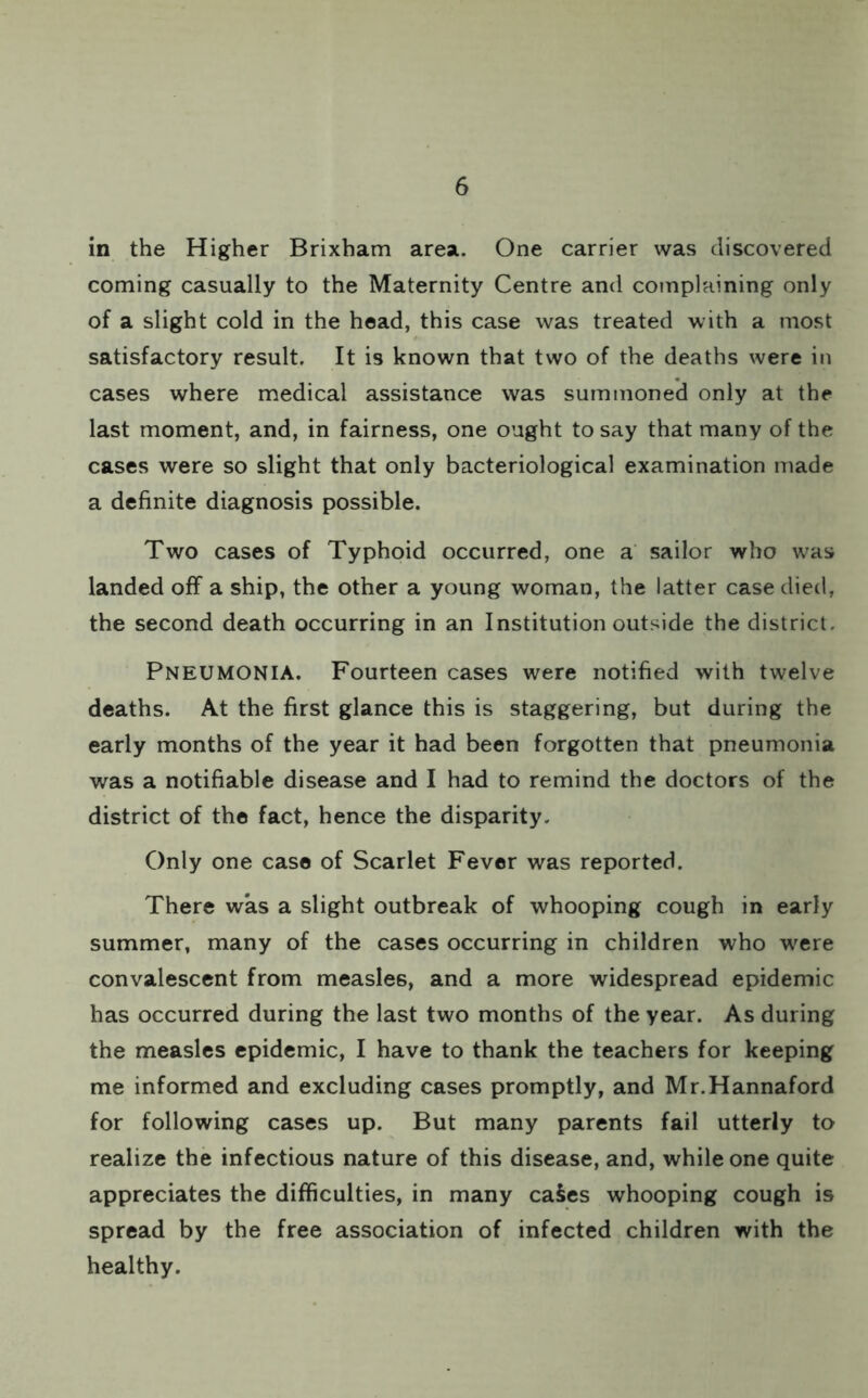 in the Higher Brixham area. One carrier was discovered coming casually to the Maternity Centre and complaining only of a slight cold in the head, this case was treated with a most satisfactory result. It is known that two of the deaths were in cases where medical assistance was summoned only at the last moment, and, in fairness, one ought to say that many of the cases were so slight that only bacteriological examination made a definite diagnosis possible. Two cases of Typhoid occurred, one a sailor who was landed off a ship, the other a young woman, the latter case died, the second death occurring in an Institution outside the district. Pneumonia. Fourteen cases were notified with twelve deaths. At the first glance this is staggering, but during the early months of the year it had been forgotten that pneumonia was a notifiable disease and I had to remind the doctors of the district of the fact, hence the disparity. Only one case of Scarlet Fever was reported. There was a slight outbreak of whooping cough in early summer, many of the cases occurring in children who were convalescent from measles, and a more widespread epidemic has occurred during the last two months of the year. As during the measles epidemic, I have to thank the teachers for keeping me informed and excluding cases promptly, and Mr.Hannaford for following cases up. But many parents fail utterly to realize the infectious nature of this disease, and, while one quite appreciates the difficulties, in many caSes whooping cough is spread by the free association of infected children with the healthy.