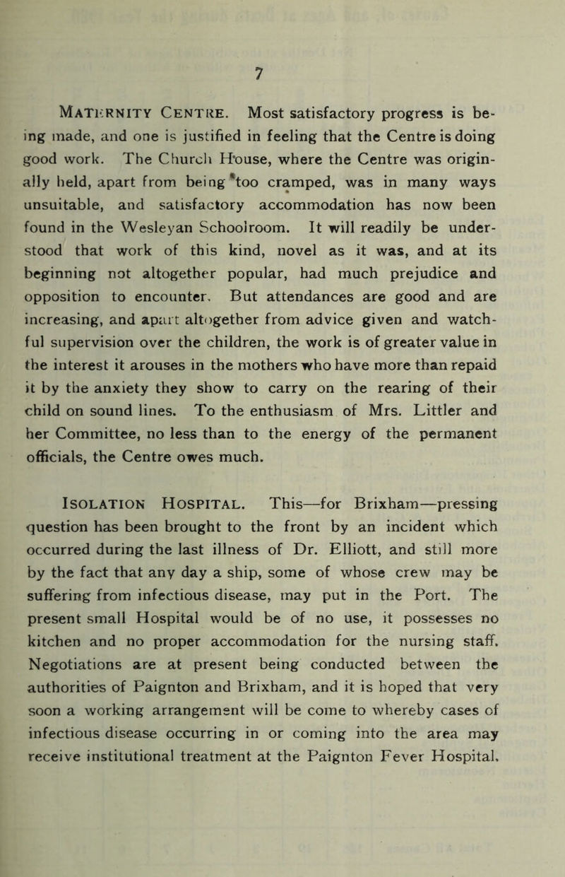 MaTkrnity Centre. Most satisfactory progress is be- ing made, and one is justified in feeling that the Centre is doing good work. The Church H’ouse, where the Centre was origin- ally held, apart from being *too cramped, was in many ways unsuitable, and satisfactory accommodation has now been found in the Wesleyan Schoolroom. It will readily be under- stood that work of this kind, novel as it was, and at its beginning not altogether popular, had much prejudice and opposition to encounter. But attendances are good and are increasing, and apart altogether from advice given and watch- ful supervision over the children, the work is of greater value in the interest it arouses in the mothers who have more than repaid it by the anxiety they show to carry on the rearing of their child on sound lines. To the enthusiasm of Mrs. Littler and her Committee, no less than to the energy of the permanent officials, the Centre owes much. Isolation Hospital. This—for Brixham—pressing question has been brought to the front by an incident which occurred during the last illness of Dr. Elliott, and still more by the fact that any day a ship, some of whose crew may be suffering from infectious disease, may put in the Port. The present small Hospital would be of no use, it possesses no kitchen and no proper accommodation for the nursing staff. Negotiations are at present being conducted between the authorities of Paignton and Brixham, and it is hoped that very soon a working arrangement will be come to whereby cases of infectious disease occurring in or coming into the area may receive institutional treatment at the Paignton Fever Hospital.