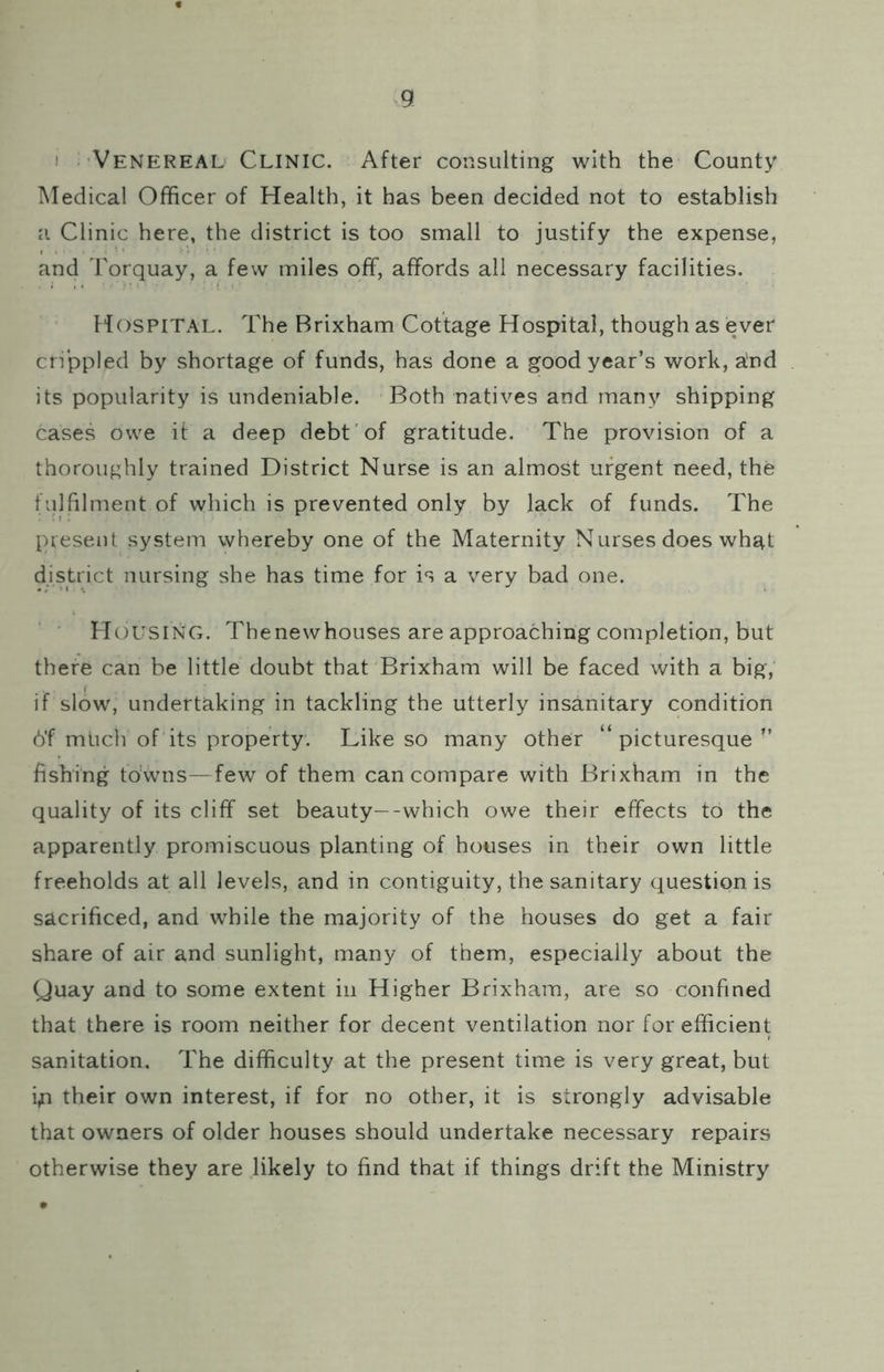 I Venereal Clinic. After consulting with the County Medical Officer of Health, it has been decided not to establish a Clinic here, the district is too small to justify the expense, and Torquay, a few miles off, affords all necessary facilities. Hospital. The Brixham Cottage Hospital, though as ever crippled by shortage of funds, has done a good year’s work, a;nd its popularity is undeniable. Both natives and many shipping cases owe it a deep debt of gratitude. The provision of a thoroughly trained District Nurse is an almost urgent need, the fulfilment of which is prevented only by lack of funds. The present system whereby one of the Maternity Nurses does whs^t district nursing she has time for is a very bad one. Housing. Thenewhouses are approaching completion, but there can be little doubt that Brixham will be faced with a big, if slow, undertaking in tackling the utterly insanitary condition 6'f mucli of its property. Like so many other “picturesque’’ fishing towns—few of them can compare with Brixham in the quality of its cliff set beauty—-which owe their effects to the apparently promiscuous planting of houses in their own little freeholds at all levels, and in contiguity, the sanitary question is sacrificed, and while the majority of the houses do get a fair share of air and sunlight, many of them, especially about the Quay and to some extent in Higher Brixham, are so confined that there is room neither for decent ventilation nor for efficient sanitation. The difficulty at the present time is very great, but i^i their own interest, if for no other, it is strongly advisable that owners of older houses should undertake necessary repairs otherwise they are likely to find that if things drift the Ministry