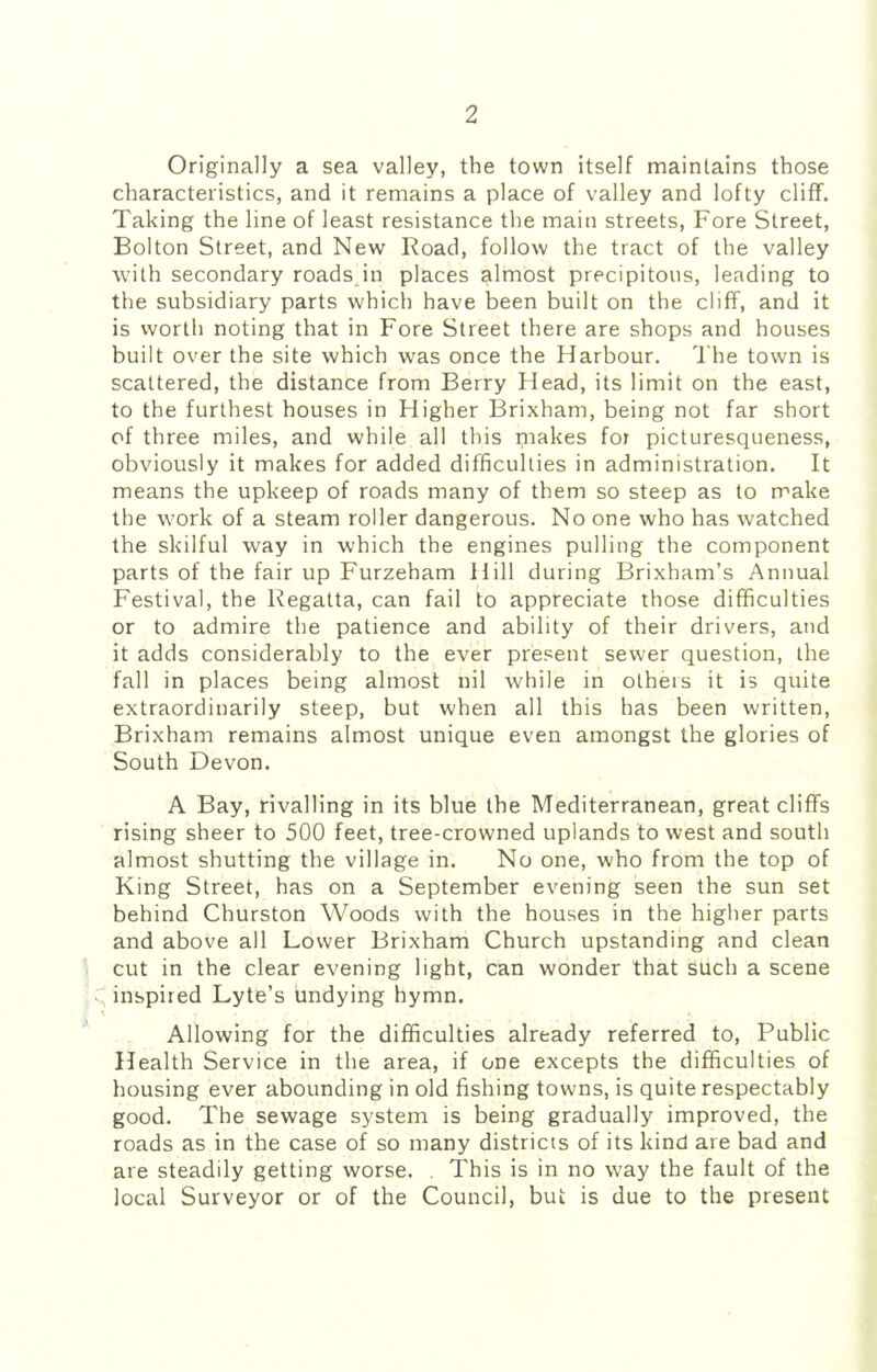 Originally a sea valley, the town itself maintains those characteristics, and it remains a place of valley and lofty cliff. Taking the line of least resistance the main streets. Fore Street, Bolton Street, and New Road, follow the tract of the valley with secondary roadsdn places almost precipitous, leading to the subsidiary parts which have been built on the cliff, and it is worth noting that in Fore Street there are shops and houses built over the site which was once the Harbour. The town is scattered, the distance from Berry Head, its limit on the east, to the furthest houses in Higher Brixham, being not far short of three miles, and while all this makes for picturesqueness, obviously it makes for added difficulties in administration. It means the upkeep of roads many of them so steep as to make the work of a steam roller dangerous. No one who has watched the skilful way in which the engines pulling the component parts of the fair up Furzeham Hill during Brixham’s Annual Festival, the Regatta, can fail to appreciate those difficulties or to admire the patience and ability of their drivers, and it adds considerably to the ever present sewer question, the fall in places being almost nil while in others it is quite extraordinarily steep, but when all this has been written, Brixham remains almost unique even amongst the glories of South Devon. A Bay, rivalling in its blue the Mediterranean, great cliffs rising sheer to 500 feet, tree-crowned uplands to west and south almost shutting the village in. No one, who from the top of King Street, has on a September evening seen the sun set behind Churston Woods with the houses in the higher parts and above all Lower Brixham Church upstanding and clean cut in the clear evening light, can wonder that such a scene inspired Lyte’s undying hymn. Allowing for the difficulties already referred to. Public Health Service in the area, if one excepts the difficulties of housing ever abounding in old fishing towns, is quite respectably good. The sewage system is being gradually improved, the roads as in the case of so many districts of its kind are bad and are steadily getting worse. , This is in no way the fault of the local Surveyor or of the Council, but is due to the present