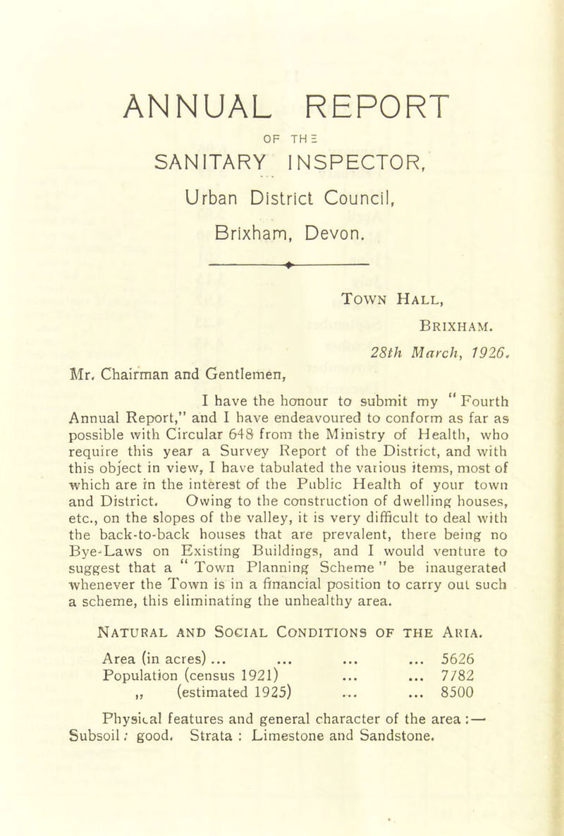 ANNUAL REPORT OF THE SANITARY INSPECTOR, Urban District Council, Brixham, Devon. ♦ Town Hall, Brixham. 28th March, 1926. Mr. Chairman and Gentlemen, I have the honour to submit my “ Fourth Annual Report,” and I have endeavoured to conform as far as possible with Circular 648 from the Ministry of Health, who require this year a Survey Report of the District, and with this object in view, I have tabulated the various items, most of which are in the interest of the Public Health of your town and District. Owing to the construction of dwelling houses, etc., on the slopes of the valley, it is very difficult to deal with the back-to-back houses that are prevalent, there being no Bye-Laws on Existing Buildings, and I would venture to suggest that a “ Town Planning Scheme ” be inaugerated whenever the Town is in a financial position to carry out such a scheme, this eliminating the unhealthy area. Natural and Social Conditions of the Aria. Area (in acres) ... ... ... ... 5626 Population (census 1921) ... ... 7/82 „ (estimated 1925) ... ... 8500 Physical features and general character of the area: — Subsoil; good. Strata : Limestone and Sandstone.