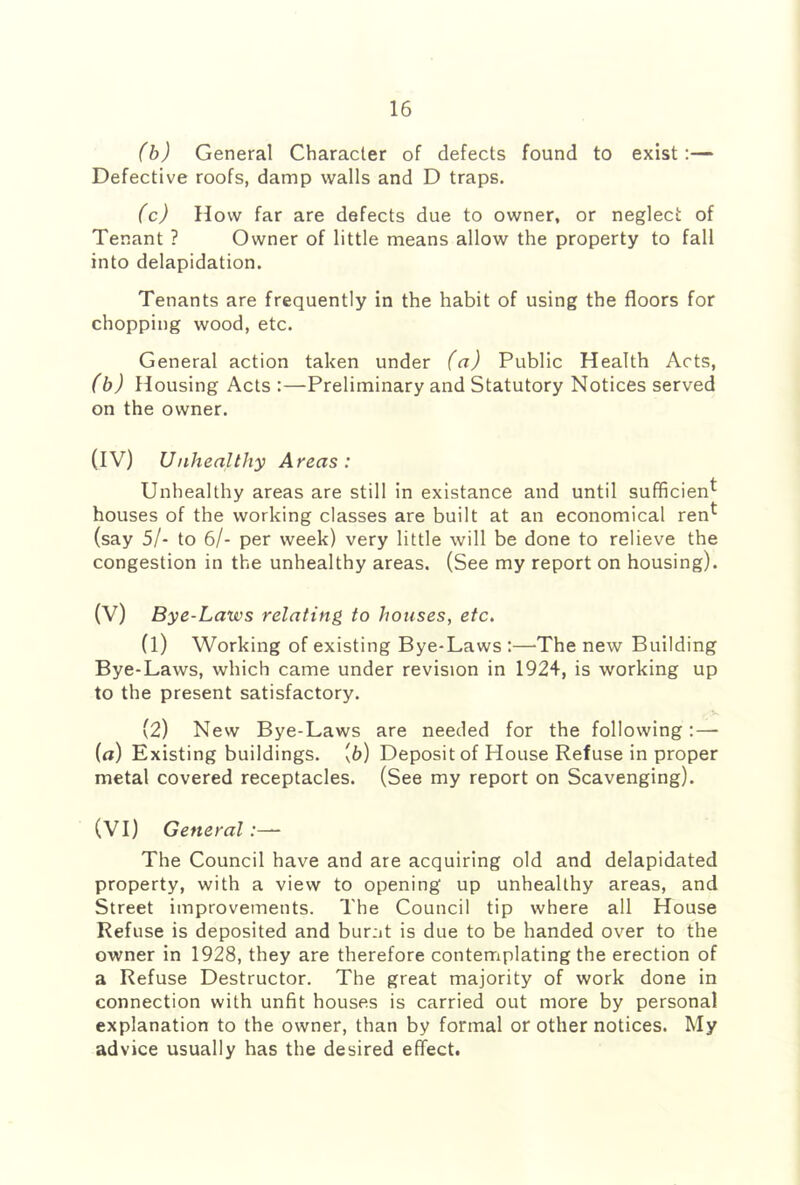 (h) General Character of defects found to exist:— Defective roofs, damp walls and D traps. (c) How far are defects due to owner, or neglect of Tenant ? Owner of little means allow the property to fall into delapidation. Tenants are frequently in the habit of using the floors for chopping wood, etc. General action taken under (a) Public Health Acts, (b) Housing Acts :—Preliminary and Statutory Notices served on the owner. (IV) Unhealthy Areas: Unhealthy areas are still in existance and until sufficient houses of the working classes are built at an economical ren^ (say 5/- to 6/- per week) very little will be done to relieve the congestion in the unhealthy areas. (See my report on housing). (V) Bye-Laws relating to houses, etc. (1) Working of existing Bye-Laws :—The new Building Bye-Laws, which came under revision in 1924, is working up to the present satisfactory. (2) New Bye-Laws are needed for the following:— ia) Existing buildings, [b) Deposit of House Refuse in proper metal covered receptacles. (See my report on Scavenging). (VI) General:— The Council have and are acquiring old and delapidated property, with a view to opening up unhealthy areas, and Street improvements. The Council tip where all House Refuse is deposited and burat is due to be handed over to the owner in 1928, they are therefore contemplating the erection of a Refuse Destructor. The great majority of work done in connection with unfit houses is carried out more by personal explanation to the owner, than by formal or other notices. My advice usually has the desired effect.