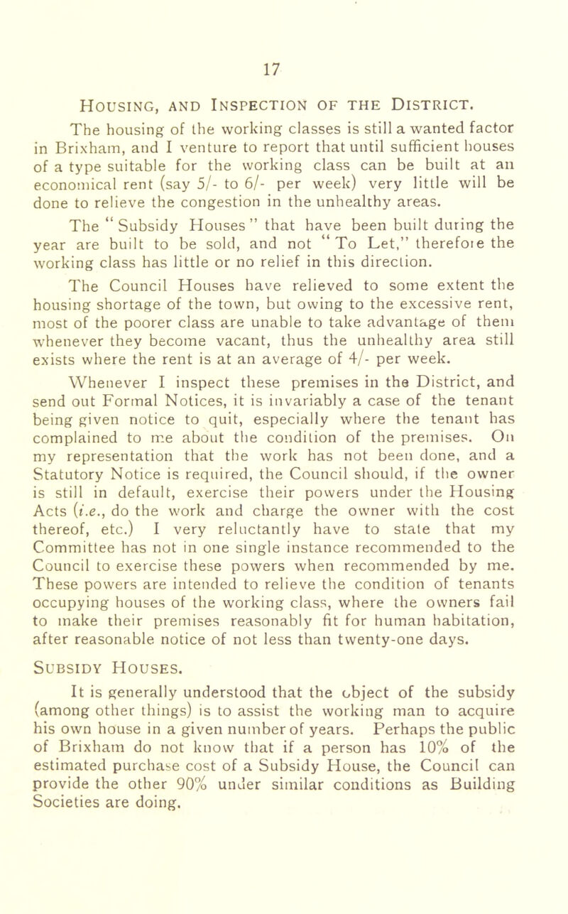 Housing, and Inspection of the District. The housing of the working classes is still a wanted factor in Brixham, and I venture to report that until sufficient houses of a type suitable for the working class can be built at an economical rent (say 5/- to 6/- per week) very little will be done to relieve the congestion in the unhealthy areas. The “Subsidy Houses” that have been built during the year are built to be sold, and not “To Let,” therefore the working class has little or no relief in this direction. The Council Houses have relieved to some extent the housing shortage of the town, but owing to the excessive rent, most of the poorer class are unable to take advantage of them whenever they become vacant, thus the unhealthy area still exists where the rent is at an average of 4/- per week. Whenever I inspect these premises in the District, and send out Formal Notices, it is invariably a case of the tenant being given notice to quit, especially where the tenant has complained to me about the condition of the premises. On my representation that the work has not been done, and a Statutory Notice is required, the Council should, if the owner is still in default, exercise their powers under the Housing Acts {i.e., do the work and charge the owner with the cost thereof, etc.) I very reluctantly have to state that my Committee has not in one single instance recommended to the Council to exercise these powers when recommended by me. These powers are intended to relieve the condition of tenants occupying houses of the working class, where the owners fail to make their premises reasonably fit for human habitation, after reasonable notice of not less than twenty-one days. Subsidy Houses. It is generally understood that the object of the subsidy (among other things) is to assist the working man to acquire his own house in a given number of years. Perhaps the public of Brixham do not know that if a person has 10% of the estimated purchase cost of a Subsidy House, the Council can provide the other 90% under similar conditions as Building Societies are doing.