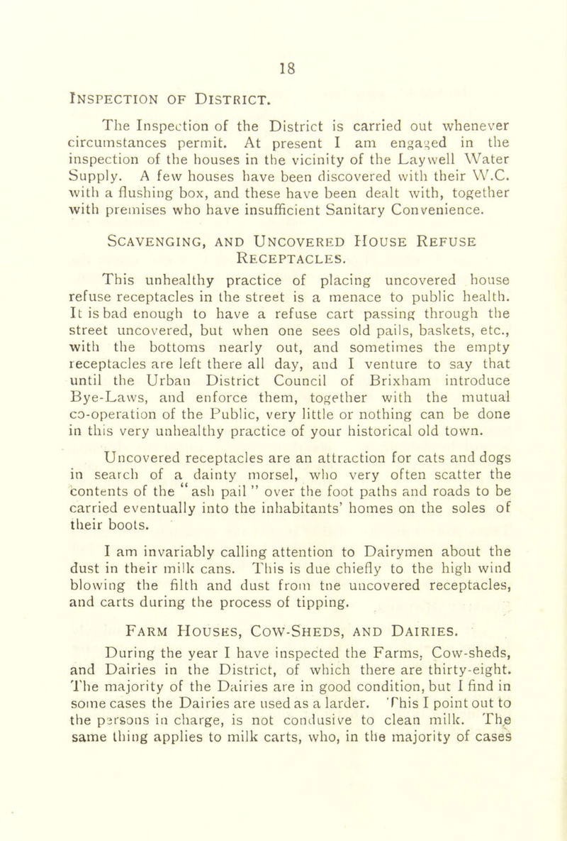 Inspection of District. The Inspection of the District is carried out whenever circumstances permit. At present I am engaged in the inspection of the houses in the vicinity of the Laywell Water Supply. A few houses have been discovered with their W.C. with a flushing box, and these have been dealt with, together with premises who have insufficient Sanitary Convenience. Scavenging, and Uncovered House Refuse Receptacles. This unhealthy practice of placing uncovered house refuse receptacles in the street is a menace to public health. It is bad enough to have a refuse cart passing through the street uncovered, but when one sees old pails, baskets, etc., with the bottoms nearly out, and sometimes the empty receptacles are left there all day, and I venture to say that until the Urban District Council of Brixham introduce Bye-Laws, and enforce them, together with the mutual co-operation of the Public, very little or nothing can be done in this very unhealthy practice of your historical old town. Uncovered receptacles are an attraction for cats and dogs in search of a dainty morsel, who very often scatter the Contents of the “ash pail ” over the foot paths and roads to be carried eventually into the inhabitants’ homes on the soles of their boots. I am invariably calling attention to Dairymen about the dust in their milk cans. Tliis is due chiefly to the high wind blowing the filth and dust from tne uncovered receptacles, and carts during the process of tipping. Farm Houses, Cow-Sheds, and Dairies. During the year I have inspected the Farms, Cow-sheds, and Dairies in the District, of which there are thirty-eight. The majority of the Dairies are in good condition, but I find in some cases the Dairies are used as a larder. This I point out to the persons in charge, is not condusive to clean milk. The same thing applies to milk carts, who, in the majority of cases