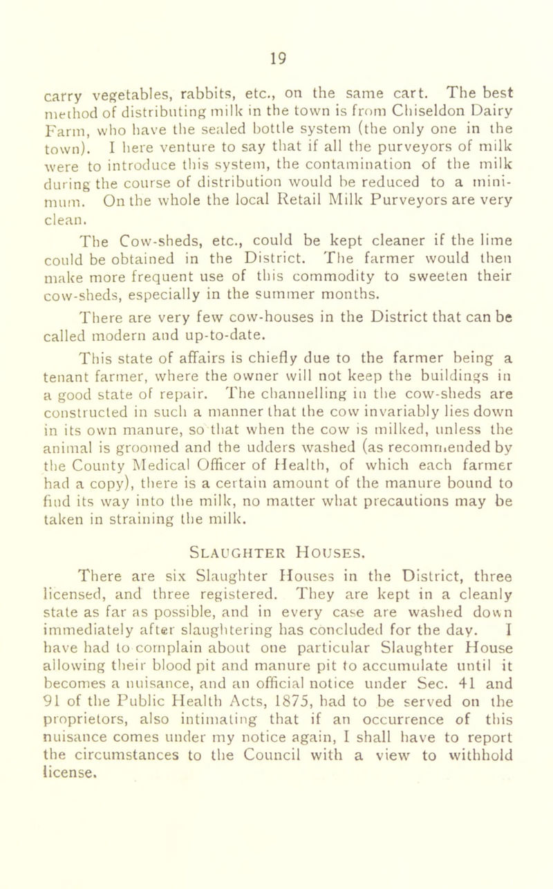 carry vegetables, rabbits, etc., on the same cart. The best nieihod of distributing milk in the town is from Chiseldon Dairy Farm, who have the sealed bottle system (the only one in the town). I here venture to say that if all the purveyors of milk were to introduce this system, the contamination of the milk during the course of distribution would be reduced to a mini- mum. On the whole the local Retail Milk Purveyors are very clean. The Cow-sheds, etc., could be kept cleaner if the lime could be obtained in the District. The farmer would then make more frequent use of this commodity to sweeten their cow-sheds, especially in the summer months. There are very few cow-houses in the District that can be called modern and up-to-date. This state of affairs is chiefly due to the farmer being a tenant farmer, where the owner will not keep the buildings in a good state of repair. The channelling in the cow-sheds are constructed in such a manner that the cow invariably lies down in its own manure, so that when the cow is milked, unless the animal is groomed and the udders washed (as recomriiended by the County Medical Officer of Health, of which each farmer had a copy), there is a certain amount of the manure bound to find its way into the milk, no matter what precautions may be taken in straining the milk. Slaughter Houses. There are six Slaughter Houses in the District, three licensed, and three registered. They are kept in a cleanly state as far as possible, and in every case are washed down immediately after slaughtering has concluded for the day. I have had to complain about one particular Slaughter House allowing their blood pit and manure pit to accumulate until it becomes a nuisance, and an official notice under Sec. 41 and 91 of the Public Health Acts, 1875, had to be served on the proprietors, also intimating that if an occurrence of this nuisance comes under my notice again, I shall have to report the circumstances to the Council with a view to withhold license.