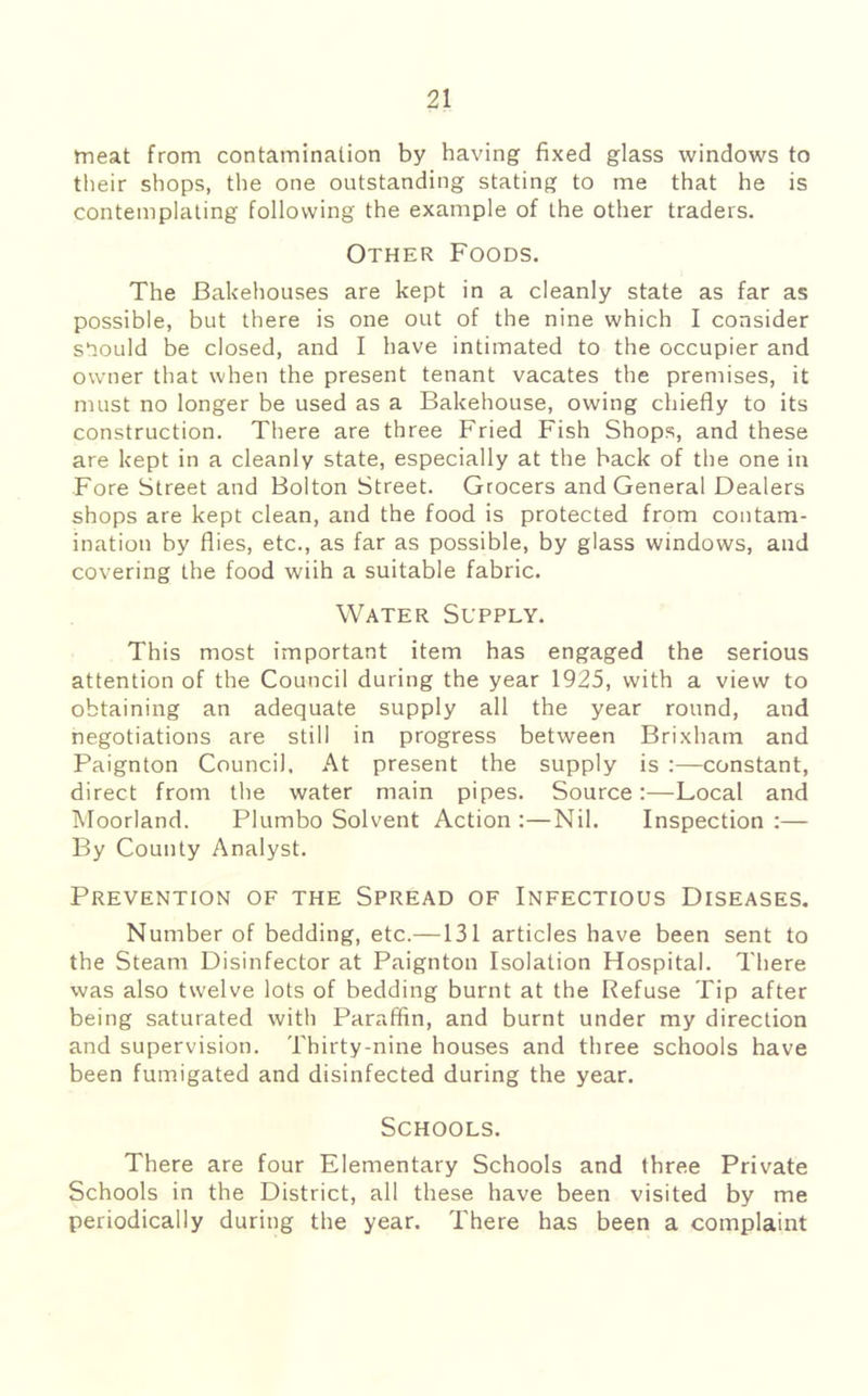 meat from contamination by having fixed glass windows to tlieir shops, the one outstanding stating to me that he is contemplating following the example of the other traders. Other Foods. The Bakehouses are kept in a cleanly state as far as possible, but there is one out of the nine which I consider should be closed, and I have intimated to the occupier and owner that when the present tenant vacates the premises, it must no longer be used as a Bakehouse, owing chiefly to its construction. There are three Fried Fish Shops, and these are kept in a cleanly state, especially at the back of the one in Fore Street and Bolton Street. Grocers and General Dealers shops are kept clean, and the food is protected from contam- ination by flies, etc., as far as possible, by glass windows, and covering the food wiih a suitable fabric. Water Supply. This most important item has engaged the serious attention of the Council during the year 1925, with a view to obtaining an adequate supply all the year round, and negotiations are still in progress between Brixham and Paignton Council. At present the supply is :—constant, direct from the water main pipes. Source:—Local and Moorland. Plumbo Solvent Action:—Nil. Inspection:— By County Analyst. Prevention of the Spread of Infectious Diseases, Number of bedding, etc.—131 articles have been sent to the Steam Disinfector at Paignton Isolation Hospital. There was also twelve lots of bedding burnt at the Refuse Tip after being saturated with Paraffin, and burnt under my direction and supervision. Thirty-nine houses and three schools have been fumigated and disinfected during the year. Schools. There are four Elementary Schools and three Private Schools in the District, all these have been visited by me periodically during the year. There has been a complaint