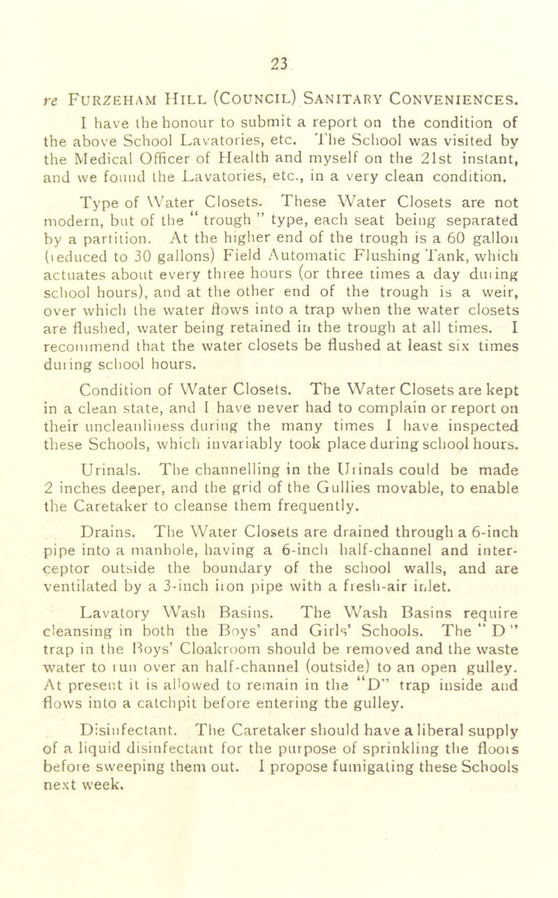re Furzeham Hill (Council) Sanitary Conveniences. I have the honour to submit a report on the condition of the above School Lavatories, etc. 'I'he School was visited by the Medical Officer of Health and myself on the 21st instant, and we found the Lavatories, etc., in a very clean condition. Type of Water Closets. These Water Closets are not modern, but of the “ trough ” type, each seat being separated by a partition. At the higher end of the trough is a 60 gallon (leduced to 30 gallons) Field Automatic Flushing Tank, which actuates about every three hours (or three times a day dining school hours), and at the other end of the trough is a weir, over which the water flows into a trap when the water closets are flushed, water being retained in the trough at all times. I recommend that the water closets be flushed at least six times duiing school hours. Condition of Water Closets. The Water Closets are kept in a clean state, and 1 have never had to complain or report on their uncleanliness during the many times 1 have inspected these Schools, which invariably took place during school hours. Urinals. The channelling in the Urinals could be made 2 inches deeper, and the grid of the Gullies movable, to enable the Caretaker to cleanse them frequently. Drains. The Water Closets are drained through a 6-inch pipe into a manhole, having a 6-inch half-channel and inter- ceptor outside the boundary of the school walls, and are ventilated by a 3-inch iion pipe with a fresh-air inlet. Lavatory Wash Basins. The Wash Basins require cleansing in both the Boys’ and Girls’ Schools. The “ D ” trap in the Boys’ Cloakroom should be removed and the waste water to run over an half-channel (outside) to an open gulley. At present it is allowed to remain in the “D” trap inside and flows into a catchpit before entering the gulley. Disinfectant. The Caretaker should have a liberal supply of a liquid disinfectant for the purpose of sprinkling the floois before sweeping them out. I propose fumigating these Schools next week.