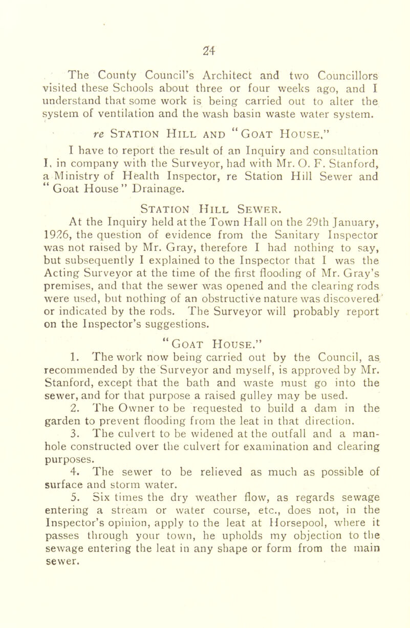 The County Council’s Architect and two Councillors visited these Schools about three or four weeks ago, and I understand that some work is being carried out to alter the system of ventilation and the wash basin waste water system. re Station Hill and “Goat House,” I have to report the result of an Inquiry and consultation I. in company with the Surveyor, had with Mr. O. F. Stanford, a Ministry of Health Inspector, re Station Hill Sewer and “ Goat House” Drainage. Station Hill Sewer. At the Inquiry held at the Town Hall on the 29th January, 1926, the question of evidence from the Sanitary Inspector was not raised by Mr. Gray, therefore I had nothing to say, but subsequently I explained to the Inspector that I was the Acting Surveyor at the time of the first flooding of Mr. Gray’s premises, and that the sewer was opened and the clearing rods were used, but nothing of an obstructive nature was discovered' or indicated by the rods. The Surveyor will probably report on the Inspector’s suggestions. “Goat House.” 1. The work now being carried out by the Council, as recommended by the Surveyor and myself, is approved by Mr. Stanford, except that the bath and waste must go into the sewer, and for that purpose a raised gulley may be used. 2. The Owner to be requested to build a dam in the garden to prevent flooding from the leat in that direction. 3. The culvert to be widened at the outfall and a man- hole constructed over the culvert for examination and clearing purposes. 4. The sewer to be relieved as much as possible of surface and storm water. 5. Six times the dry weather flow, as regards sewage entering a stream or water course, etc., does not, in the Inspector’s opinion, apply to the leat at Horsepool, where it passes through your town, he upholds my objection to the sewage entering the leat in any shape or form from the main sewer.