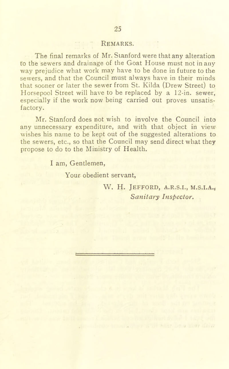Remarks. The final remarks of Mr. Stanford were that any alteration to the sewers and drainage of the Goat House must not in any way prejudice what work may have to be done in future to the sewers, and that the Council must always have in their minds that sooner or later the sewer from St. Kilda (Drew Street) to Horsepool Street will have to be replaced by a 12-in. sewer, especially if the work now being carried out proves unsatis- factory. Mr. Stanford does not wish to involve the Council into any unnecessary expenditure, and with that object in view wishes his name to be kept out of the suggested alterations to the sewers, etc., so that the Council may send direct what they propose to do to the Ministry of Health. I am. Gentlemen, Your obedient servant, W. H. JeFFORD, A.R.S.I., M.S.I.A., Sanitary Inspector.