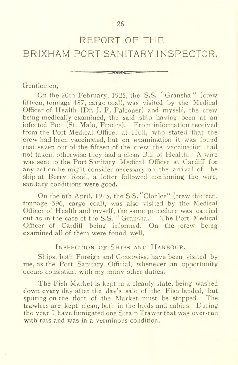 REPORT OF THE BRIXHAM PORT SAN ITARY 1 NSPECTOR. Gentlemen, On the 20th February, 1925, the S.S. “ Gransha ” (crew fifteen, tonnage 487, cargo coal), was visited by the Medical Officer of Health (Dr. J. F. Falconer) and myself, the crew being medically examined, the said ship having been at an infected Poit (St. Malo, France). From information received from the Port Medical Officer at Hull, who stated that the crew had been vaccinated, but on examination it was found that seven out of the fifteen of the crew the vaccination had not taken, otherwise they had a clean Bill of Health. A wire was sent to the Port Sanitary Medical Officer at Cardiff for any action he might consider necessary on the arrival of the ship at Berry Road, a letter followed confirming the wire, sanitary conditions were good. On the 6th April, 1925, the S.S.'‘Clonlee” (crew thirteen, tonnage 396, cargo coal), was also visited by the Medical Officer of Health and myself, the same procedure was carried out as in the case of the S.S. “ Gransha.” The Port Medical Officer of Cardiff being informed. On the crew being examined all of them were found well. Inspection of Ships and Harbour. Ships, both Foreign and Coastwise, have been visited by me, as the Port Sanitary Official, whenever an opportunity occurs consistant with my many other duties. The Fish Market is kept in a cleanly state, being washed down every day after the day’s sale of the Fish landed, but spitting on the floor of the Market must be stopped. The trawlers are kept clean, both in the holds and cabins. During the year I have fumigated one Steam Trawer that was over-run with rats and was in a verminous condition.