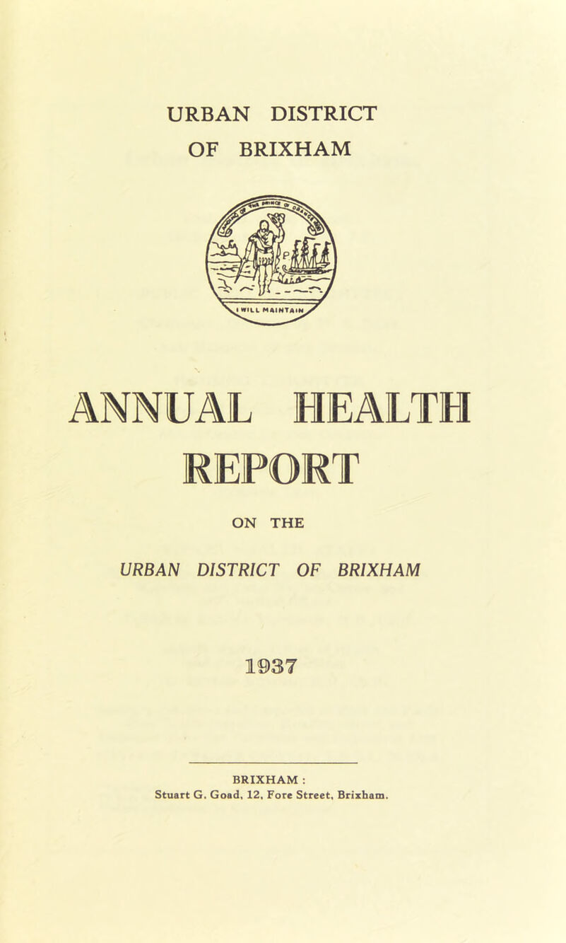 URBAN DISTRICT OF BRIXHAM ANNUAL HEALTH REPORT ON THE URBAN DISTRICT OF BRIXHAM 1937 BRIXHAM : Stuart G. Goad, 12, Fore Street, Brizham.