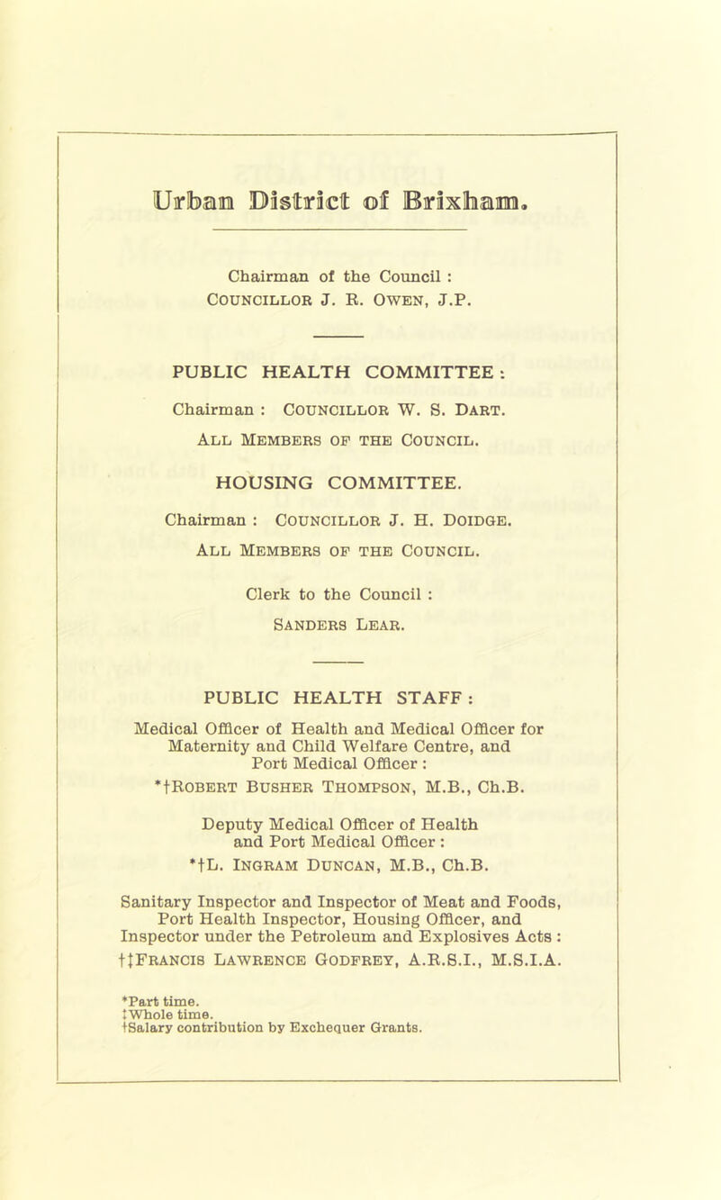 Chairman of the Council : Councillor J. R. Owen, J.P. PUBLIC HEALTH COMMITTEE : Chairman : Councillor W. S. Dart. All Members op the Council. HOUSING COMMITTEE. Chairman : Councillor J. H. Doidqe. All Members op the Council. Clerk to the Council : Sanders Lear. PUBLIC HEALTH STAFF: Medical Officer of Health and Medical Officer for Maternity and Child Welfare Centre, and Port Medical Officer: *tBOBERT BUSHER THOMPSON, M.B., Ch.B. Deputy Medical Officer of Health and Port Medical Officer : *tL. Ingram Duncan, M.B., Ch.B. Sanitary Inspector and Inspector of Meat and Foods, Port Health Inspector, Housing Officer, and Inspector under the Petroleum and Explosives Acts : ttFRANCis Lawrence Godpret, A.R.S.I., M.S.I.A. ‘Part time. JWhole time. tSalary contribution by Exchequer Grants.
