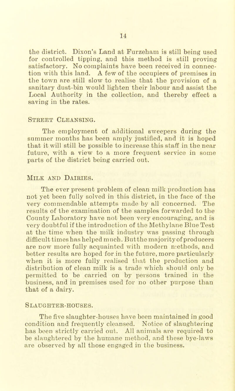 the district. Dixon’s Land at Furzehani is still being used for controlled tipping, and this method is still proving satisfactory. No complaints have been received in connec- tion with this land. A few of the occupiers of premises in the town are still slow to realise that the provision of a sn,nitary dust-bin would lighten their labour and assist the Local Authority in the collection, and thereby effect a saving in the rates. Street Cleansing. The employment of additional sweepers during the summer months has been amply justified, and it is hoped that it will still be possible to increase this staff in the near future, with a view to a more frequent service in some parts of the district being carried out. Milk and Dairies. The ever present problem of clean milk production has not yet been fully solved in this district, in the face of the very commendable attempts made by all concerned. The results of the examination of the samples forwarded to the County Laboratory have not been very encouraging, and is very doubtful if the introduction of the Methylane Blue Test at the time when the milk industry was passing through difficult times has helped much. But the majority of producers are now more fully acquainted with modern rL'.ethods, and better results are hoped for in the future, more particularly when it is more fully realised that the production and distribution of clean milk is a trade which should only be permitted to be carried on by persons trained in the business, and in premises used for no other purpose than that of a dairy. Slaughter-houses. The five slaughter-houses have been maintained in good condition and frequently cleansed. Notice of slaughtering has been strictly carried out. All animals are required to be slaughtered by the humane method, and these bj^e-laws are observed by all those engaged in the business.