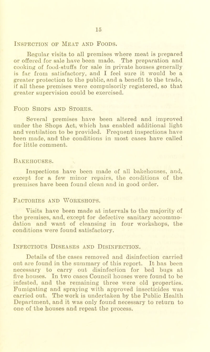 Inspection of Meat and Foods. Regular visits to all premises where meat is prepared or offered for sale have been made. The preparation and cooking of food-stuffs for sale in private houses generally is far from satisfactory, and I feel sure it would be a greater protection to the public, and a benefit to the trade, if all these premises were compulsorilj'- registered, so that greater supervision could be exercised. Food Shops and Stores. Several premises have been altered and improved under the Shops Act, which has enabled additional light and ventilation to be provided. Frequent inspections have been made, and the conditions in most cases have called for little comment. Bakehouses. Inspections have been made of all bakehouses, and, except for a few minor repairs, the conditions of the premises have been found clean and in good order. Factories and Workshops. Visits have been made at intervals to the majority of the premises, and, except for defective sanitary accommo- dation and want of cleansing in four workshops, the conditions were found satisfactory. Infectious Diseases and Disinfection. Details of the cases removed and disinfection carried out are found in the summary of this report. It has been necessary to carry out disinfection for bed bugs at five houses. In two cases Council houses were found to be infested, and the remaining three were old properties. Fumigating and sprajdng with approved insecticides was carried out. The work is undertaken by the Public Health Department, and it was only found necessary to return to one of the houses and repeat the process.