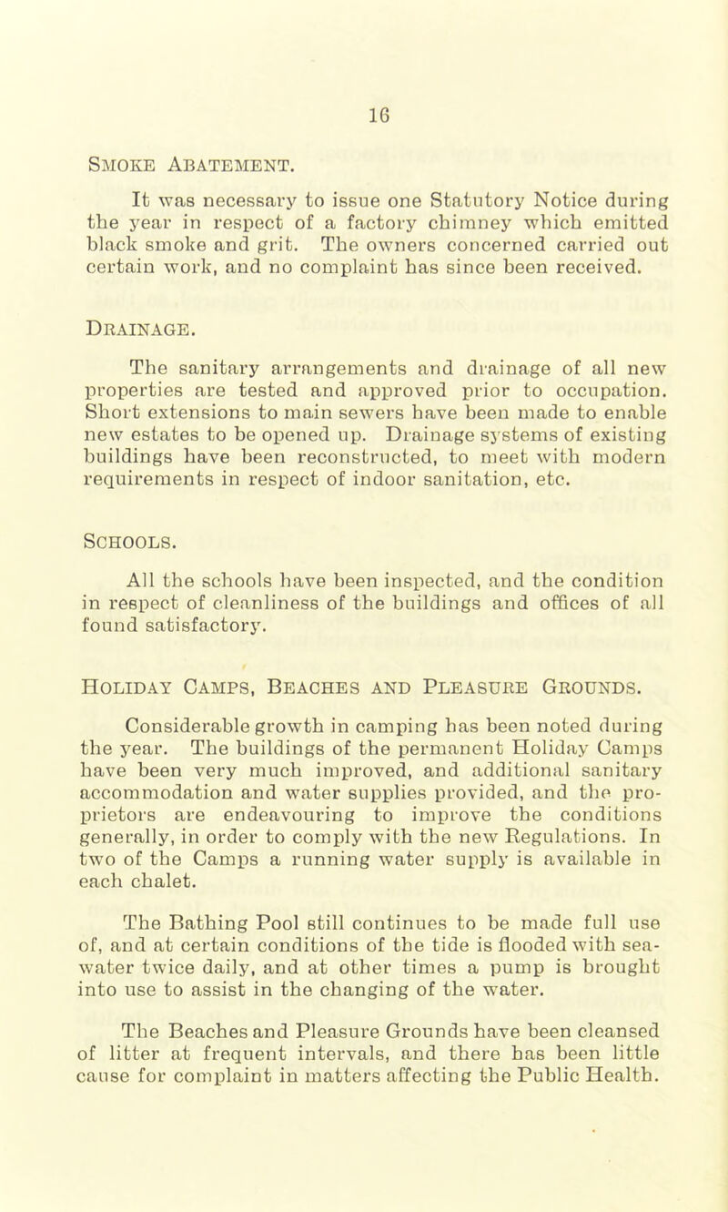 Smoke Abatement. It was necessary to issue one Statutory Notice during the j^ear in respect of a factory chimney which emitted black smoke and grit. The owners concerned carried out certain work, and no complaint has since been received. Drainage. The sanitary arrangements and drainage of all new properties are tested and approved prior to occupation. Short extensions to main sewers have been made to enable new estates to be opened up. Drainage sj'stems of existing buildings have been reconstructed, to meet with modern requirements in respect of indoor sanitation, etc. Schools. All the schools have been inspected, and the condition in respect of cleanliness of the buildings and offices of all found satisfactory. Holiday Camps, Beaches and Pleasure Grounds. Considerable growth in camping has been noted during the year. The buildings of the permanent Holiday Camps have been very much improved, and additional sanitary accommodation and water supplies provided, and the pro- prietors are endeavouring to improve the conditions generally, in order to comply with the new Regulations. In two of the Camps a running water supply is available in each chalet. The Bathing Pool still continues to be made full use of, and at certain conditions of the tide is flooded with sea- water twice daily, and at other times a pump is brought into use to assist in the changing of the w’ater. The Beaches and Pleasure Grounds have been cleansed of litter at frequent intervals, and there has been little cause for complaint in matters affecting the Public Health.