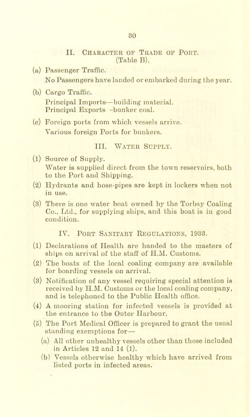 II. Character of Trade of Port. (Table B). (a) Passenger Traffic. No Passengers have landed or embarked during the year. (b) Cargo Traffic. Principal Imports—building material. Principal Exports -bunker coal. (c) Foreign ports from which vessels arrive. Various foreign Ports for bunkers. III. Water Supply. (1) Source of Supply. Water is supplied direct from the town reservoirs, both to the Port and Shipping. (2) Hydrants and hose-pipes are kept in lockers when not in use. (3) There is one water boat owned b5'^ the Torbay Coaling Co., Ltd., for supplying ships, and this boat is in good condition. IV. Port Sanitary Regulations, 1933. (1) Declarations of Health are handed to the masters of ships on arrival of the staff of H.M. Customs. (2) The boats of the local coaling company are available for boarding vessels on arrival. (3) Notification of any vessel requiring special attention is received by H.M. Customs or the local coaling company, and is telephoned to the Public Health office. (4) A mooring station for infected vessels is provided at the entrance to the Outer Harbour. (5) The Port Medical Officer is prepared to grant the usual standing exemptions for— (a) All other unhealthy vessels other than those included in Articles 12 and 14 (l). (b) Vessels otherwise healthy which have arrived from listed ports in infected areas.