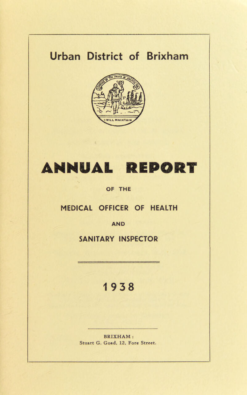 Urban District of Brixham ANNUAL REPORT OF THE MEDICAL OFFICER OF HEALTH AND SANITARY INSPECTOR 1938 BRIXHAM : Stuart G. Goad, 12, Fore Street.