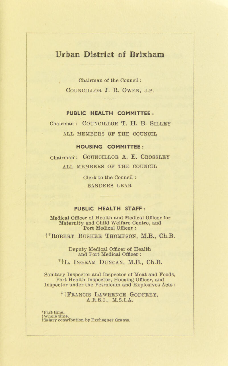 Chairman of the Council: CouNCiLLOE J. R. Owen, j.p. PUBLIC HEALTH COMMITTEE : Chairman : COUNCILLOE T. H. B. SiLLEY ALL MEMBEES OF THE COUNCIL HOUSING COMMITTEE : Chairman : COUNCILLOE A. B. CeOSSLEY ALL MEMBEES OP THE COUNCIL Clerk to the Council : SANDEES LEAE PUBLIC HEALTH STAFF: Medical Officer of Health and Medical Officer for Maternity and Child Welfare Centre, and Port Medical Officer : t*ROBEET BUSHEE THOMPSON, M.B., Ch.B. Deputy Medical Officer of Health and Port Medical Officer : *fL. INGEAM Duncan, M.B., Ch.B. Sanitary Inspector and Inspector of Meat and Foods, Port Health Inspector, Housing Officer, and Inspector under the Petroleum and Explosives Acts : HFeancis Laweence Godpeey, A.K.S.I., M.S.I.A. *Part time, tWhole time. iSalary contribution by Excbeauer Grants.