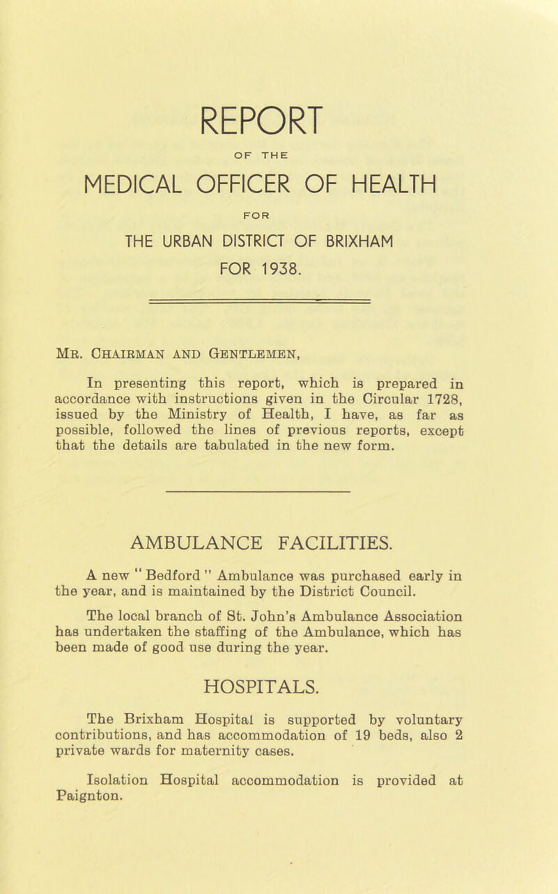 REPORT OF THE MEDICAL OFFICER OF HEALTH FOR THE URBAN DISTRICT OF BRIXHAM FOR 1938. Mr. Chairman and Gentlemen, In presenting this report, which is prepared in accordance with instructions given in the Circular 1728, issued by the Ministry of Health, I have, as far as possible, followed the lines of previous reports, except that the details are tabulated in the new form. AMBULANCE FACILITIES. A new  Bedford ” Ambulance was purchased early in the year, and is maintained by the District Council. The local branch of St. John’s Ambulance Association has undertaken the staffing of the Ambulance, which has been made of good use during the year. HOSPITALS. The Brixham Hospital is supported by voluntary contributions, and has accommodation of 19 beds, also 2 private wards for maternity cases. Isolation Hospital accommodation is provided at Paignton.