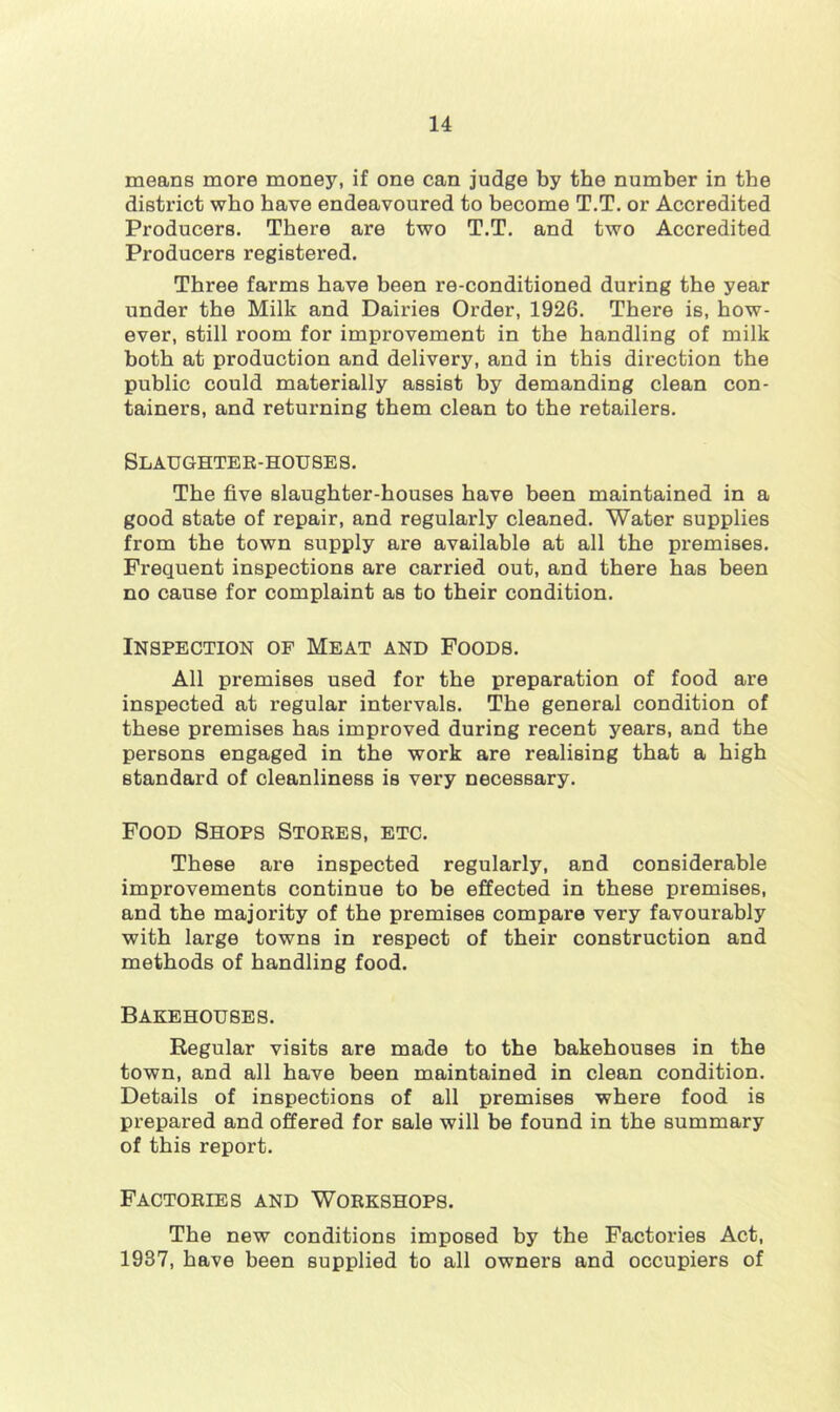 means more money, if one can judge by the number in the district who have endeavoured to become T.T. or Accredited Producers. There are two T.T. and two Accredited Producers registered. Three farms have been re-conditioned during the year under the Milk and Dairies Order, 1926. There is, how- ever, still room for improvement in the handling of milk both at production and delivery, and in this direction the public could materially assist by demanding clean con- tainers, and returning them clean to the retailers. SLAUGHTEE-HOU8E8. The five slaughter-houses have been maintained in a good state of repair, and regularly cleaned. Water supplies from the town supply are available at all the premises. Frequent inspections are carried out, and there has been no cause for complaint as to their condition. IN8PECTION OF MEAT AND FOOD8. All premises used for the preparation of food are inspected at regular intervals. The general condition of these premises has improved during recent years, and the persons engaged in the work are realising that a high standard of cleanliness is very necessary. Food Shop8 Stoee8, etc. These are inspected regularly, and considerable improvements continue to be effected in these premises, and the majority of the premises compare very favourably with large towns in respect of their construction and methods of handling food. BAKEHOU8E8. Regular visits are made to the bakehouses in the town, and all have been maintained in clean condition. Details of inspections of all premises where food is prepared and offered for sale will be found in the summary of this report. FACTOEIE8 AND WOEK8HOP8. The new conditions imposed by the Factories Act, 1937, have been supplied to all owners and occupiers of