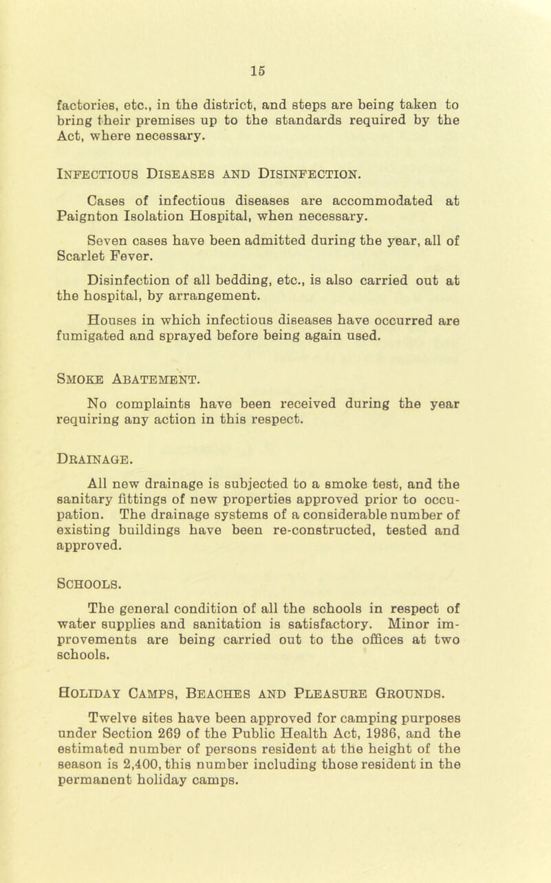 factories, etc., in the district, and steps are being taken to bring their premises up to the standards required by the Act, where necessary. Infectious Diseases and Disinfection. Cases of infectious diseases are accommodated at Paignton Isolation Hospital, when necessary. Seven cases have been admitted during the year, all of Scarlet Fever. Disinfection of all bedding, etc., is also carried out at the hospital, by arrangement. Houses in which infectious diseases have occurred are fumigated and sprayed before being again used. Smoke Abatement. No complaints have been received during the year requiring any action in this respect. Drainage. All new drainage is subjected to a smoke test, and the sanitary fittings of new properties approved prior to occu- pation. The drainage systems of a considerable number of existing buildings have been re-constructed, tested and approved. Schools. The general condition of all the schools in respect of water supplies and sanitation is satisfactory. Minor im- provements are being carried out to the offices at two schools. Holiday Camps, Beaches and Pleasure Grounds. Twelve sites have been approved for camping purposes under Section 269 of the Public Health Act, 1986, and the estimated number of persons resident at the height of the season is 2,400, this number including those resident in the permanent holiday camps.