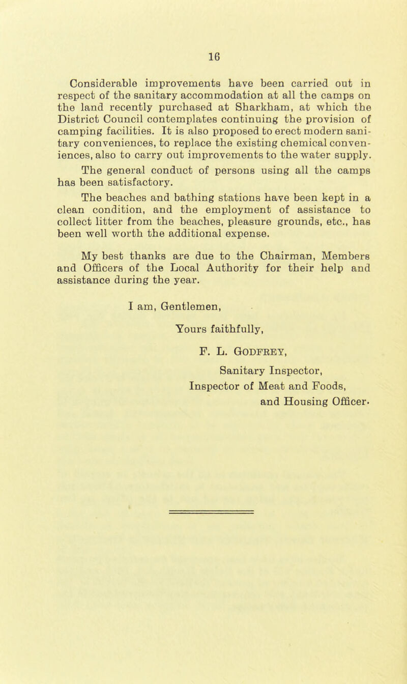 Considerable improvements have been carried out in respect of the sanitary accommodation at all the camps on the land recently purchased at Sharkham, at which the District Council contemplates continuing the provision of camping facilities. It is also proposed to erect modern sani- tary conveniences, to replace the existing chemical conven- iences, also to carry out improvements to the water supply. The general conduct of persons using all the camps has been satisfactory. The beaches and bathing stations have been kept in a clean condition, and the employment of assistance to collect litter from the beaches, pleasure grounds, etc., has been well worth the additional expense. My best thanks are due to the Chairman, Members and Officers of the Local Authority for their help and assistance during the year. I am. Gentlemen, Yours faithfully, F. L. Godfrey, Sanitary Inspector, Inspector of Meat and Foods, and Housing Officer.